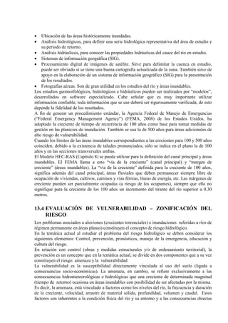• Ubicación de las áreas históricamente inundadas.
• Análisis hidrológicos, para definir una serie hidrológica representativa del área de estudio y
su periodo de retorno.
• Análisis hidráulicos, para conocer las propiedades hidráulicas del cauce del río en estudio.
• Sistemas de información geográfica (SIG).
• Procesamiento digital de imágenes de satélite. Sirve para delimitar la cuenca en estudio,
puede ser obviado si se tiene una buena cartografía actualizada de la zona. También sirve de
apoyo en la elaboración de un sistema de información geográfico (SIG) para la presentación
de los resultados.
• Fotografías aéreas. Son de gran utilidad en los estudios del río y áreas inundables.
Los estudios geomorfológicos, hidrológicos e hidráulicos pueden ser realizados por “modelos”,
desarrollados en software especializado. Cabe señalar que es muy importante utilizar
información confiable, toda información que se use deberá ser rigurosamente verificada, de esto
depende la fidelidad de los resultados.
A fin de generar un procedimiento estándar, la Agencia Federal de Manejo de Emergencias
(“Federal Emergency Management Agency”) (FEMA, 2008) de los Estados Unidos, ha
adoptado la creciente de tiempo de recurrencia de 100 años como base para tomar medidas de
gestión en las planicies de inundación. También se usa la de 500 años para áreas adicionales de
alto riesgo de vulnerabilidad.
Cuando los límites de las áreas inundables correspondientes a las crecientes para 100 y 500 años
coinciden, debido a la existencia de taludes pronunciados, sólo se indica en el plano la de 100
años y en las secciones transversales ambas.
El Modelo HEC-RAS (Capítulo 8) se puede utilizar para la definición del canal principal y áreas
inundables. El FEMA llama a esto “vía de la creciente” (canal principal) y “margen de
creciente” (áreas inundables). La “vía de la creciente” definida para la creciente de 100 años,
significa además del canal principal, áreas fluviales que deben permanecer siempre libre de
ocupación de viviendas, cultivos, caminos y vías férreas, líneas de energía, etc. Las márgenes de
creciente pueden ser parcialmente ocupadas (a riesgo de los ocupantes), siempre que ello no
signifique para la creciente de los 100 años un incremento del tirante del río superior a 0.30
metros.
13.4 EVALUACIÓN DE VULNERABILIDAD – ZONIFICACIÓN DEL
RIESGO
Los problemas asociados a aluviones (crecientes torrenciales) e inundaciones referidas a ríos de
régimen permanente en áreas planas) constituyen el concepto de riesgo hidrológico.
En la temática actual al estudiar el problema del riesgo hidrológico se deben considerar los
siguientes elementos: Control, prevención, pronósticos, manejo de la emergencia, educación y
cultura del riesgo.
En relación con control (obras y medidas estructurales y/o de ordenamiento territorial), la
prevención es un concepto que en la temática actual, se divide en dos componentes que a su vez
constituyen el riesgo: amenaza y la vulnerabilidad
La vulnerabilidad es la susceptibilidad directamente vinculada al uso del suelo (ligada a
consecuencias socio-económicas). La amenaza, en cambio, se refiere exclusivamente a las
consecuencias hidrometeorológicas e hidrológicas que una creciente de determinada magnitud
(tiempo de retorno) ocasiona en áreas inundables con posibilidad de ser afectadas por la misma.
Es decir, la amenaza, está vinculado a factores como los niveles del río, la frecuencia y duración
de la creciente, velocidad, arrastre de material sólido, profundidad, volumen y caudal. Estos
factores son inherentes a la condición física del río y su entorno y a las consecuencias directas
 