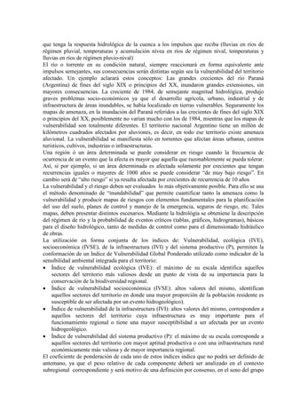 que tenga la respuesta hidrológica de la cuenca a los impulsos que reciba (lluvias en ríos de
régimen pluvial, temperaturas y acumulación nívea en ríos de régimen níval, temperaturas y
lluvias en ríos de régimen pluvio-nival)
El río o torrente en su condición natural, siempre reaccionará en forma equivalente ante
impulsos semejantes, sus consecuencias serán distintas según sea la vulnerabilidad del territorio
afectado. Un ejemplo aclarará estos conceptos: Las grandes crecientes del río Paraná
(Argentina) de fines del siglo XIX o principios del XX, inundaron grandes extensiones, sin
mayores consecuencias. La creciente de 1984, de semejante magnitud hidrológica, produjo
graves problemas socio-económicos ya que el desarrollo agrícola, urbano, industrial y de
infraestructura de áreas inundables, se había localizado en tierras vulnerables. Seguramente los
mapas de amenaza, en la inundación del Paraná referidos a las crecientes de fines del siglo XIX
o principios del XX, posiblemente no varían mucho con los de 1984, mientras que los mapas de
vulnerabilidad son totalmente diferentes. El territorio nacional Argentino tiene un millón de
kilómetros cuadrados afectados por aluviones, es decir, en todo ese territorio existe amenaza
aluvional. La vulnerabilidad se manifiesta sólo en torrentes que afectan áreas urbanas, centros
turísticos, cultivos, industrias o infraestructuras.
Una región ó un área determinada se puede considerar en riesgo cuando la frecuencia de
ocurrencia de un evento que la afecta es mayor que aquella que razonablemente se pueda tolerar.
Así, si por ejemplo, si un área determinada es afectada solamente por crecientes que tengan
recurrencias iguales o mayores de 1000 años se puede considerar “de muy bajo riesgo”. En
cambio será de “alto riesgo” si ya resulta afectada por crecientes de recurrencia de 10 años
La vulnerabilidad y el riesgo deben ser evaluados lo más objetivamente posible. Para ello se usa
el método denominado de “inundabilidad” que permite cuantificar tanto la amenaza como la
vulnerabilidad y producir mapas de riesgos con elementos fundamentales para la planificación
del uso del suelo, planes de control y manejo de la emergencia, seguros de riesgo, etc. Tales
mapas, deben presentar distintos escenarios. Mediante la hidrológía se obteniene la descripción
del régimen de río y la probabilidad de eventos críticos (tablas, gráficos, hidrogramas), básicos
para el diseño hidrológico, tanto de medidas de control como para el dimensionado hidráulico
de obras.
La utilización en forma conjunta de los índices de: Vulnerabilidad, ecológica (IVE),
socioeconómica (IVSE), de la infraestructura (IVI) y del sistema productivo (P), permiten la
conformación de un Indice de Vulnerabilidad Global Ponderado utilizado como indicador de la
sensibilidad ambiental integrada para el territorio:
• Índice de vulnerabilidad ecológica (IVE): el máximo de su escala identifica aquellos
sectores del territorio más valiosos desde un punto de vista de su importancia para la
conservación de la biodiversidad regional.
• Índice de vulnerabilidad socioeconómica (IVSE): altos valores del mismo, identifican
aquellos sectores del territorio en donde una mayor proporción de la población residente es
susceptible de ser afectada por un evento hidrogeológico).
• Índice de vulnerabilidad de la infraestructura (IVI): altos valores del mismo, corresponden a
aquellos sectores del territorio cuya infraestructura es muy importante para el
funcionamiento regional o tiene una mayor susceptibilidad a ser afectada por un evento
hidrogeológico.
• Índice de vulnerabilidad del sistema productivo (P): el máximo de su escala corresponde a
aquellos sectores del territorio con mayor aptitud productiva o con una infraestructura rural
económicamente más valiosa y de mayor importancia regional.
El coeficiente de ponderación de cada uno de estos índices indica que no podrá ser definido de
antemano, ya que el peso relativo de cada componente deberá ser analizado en el contexto
subregional correspondiente y será motivo de una definición por consenso, en el seno del grupo
 