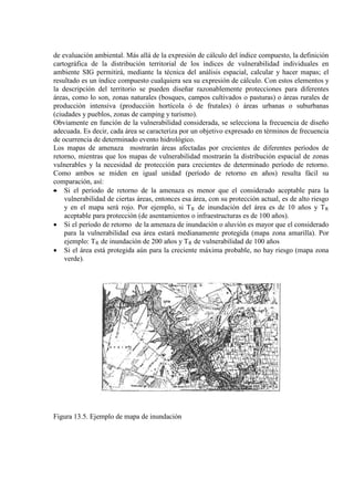 de evaluación ambiental. Más allá de la expresión de cálculo del índice compuesto, la definición
cartográfica de la distribución territorial de los índices de vulnerabilidad individuales en
ambiente SIG permitirá, mediante la técnica del análisis espacial, calcular y hacer mapas; el
resultado es un índice compuesto cualquiera sea su expresión de cálculo. Con estos elementos y
la descripción del territorio se pueden diseñar razonablemente protecciones para diferentes
áreas, como lo son, zonas naturales (bosques, campos cultivados o pasturas) o áreas rurales de
producción intensiva (producción hortícola ó de frutales) ó áreas urbanas o suburbanas
(ciudades y pueblos, zonas de camping y turismo).
Obviamente en función de la vulnerabilidad considerada, se selecciona la frecuencia de diseño
adecuada. Es decir, cada área se caracteriza por un objetivo expresado en términos de frecuencia
de ocurrencia de determinado evento hidrológico.
Los mapas de amenaza mostrarán áreas afectadas por crecientes de diferentes períodos de
retorno, mientras que los mapas de vulnerabilidad mostrarán la distribución espacial de zonas
vulnerables y la necesidad de protección para crecientes de determinado período de retorno.
Como ambos se miden en igual unidad (período de retorno en años) resulta fácil su
comparación, así:
• Si el período de retorno de la amenaza es menor que el considerado aceptable para la
vulnerabilidad de ciertas áreas, entonces esa área, con su protección actual, es de alto riesgo
y en el mapa será rojo. Por ejemplo, si TR de inundación del área es de 10 años y TR
• Si el período de retorno de la amenaza de inundación o aluvión es mayor que el considerado
para la vulnerabilidad esa área estará medianamente protegida (mapa zona amarilla). Por
ejemplo: T
aceptable para protección (de asentamientos o infraestructuras es de 100 años).
R de inundación de 200 años y TR
• Si el área está protegida aún para la creciente máxima probable, no hay riesgo (mapa zona
verde).
de vulnerabilidad de 100 años
Figura 13.5. Ejemplo de mapa de inundación
 