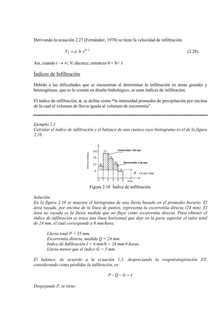 Derivando la ecuación 2.27 (Fernández, 1978) se tiene la velocidad de infiltración:
1b
I tbaV −
⋅⋅= (2.28)
Asi, cuando t → ∞; VI decrece, entonces 0 < b< 1
Índices de Infiltración
Debido a las dificultades que se encuentran al determinar la infiltración en áreas grandes y
heterogéneas, que es lo común en diseño hidrológico, se usan índices de infiltración.
El índice de infiltración, φ, se define como “la intensidad promedio de precipitación por encima
de la cual el volumen de lluvia iguala al volumen de escorrentía”.
Ejemplo 2.1
Calcular el índice de infiltración y el balance de una cuenca cuyo hietograma es el de la figura
2.10.
Figura 2.10 Índice de infiltración.
Solución:
En la figura 2.10 se muestra el hietograma de una lluvia basado en el promedio horario. El
área rayada, por encima de la línea de puntos, representa la escorrentía directa (24 mm). El
área no rayada es la lluvia medida que no fluye como escorrentía directa. Para obtener el
índice de infiltración se traza una línea horizontal que deje en la parte superior el valor total
de 24 mm, el cual corresponde a 6 mm/hora.
Lluvia total P = 53 mm.
Escorrentía directa, medida Q = 24 mm.
Indice de Infiltración I = 6 mm/h = 24 mm/4 horas.
Lluvia menor que el índice G = 5 mm.
El balance, de acuerdo a la ecuación 1.1, despreciando la evapotranspiración ET,
considerando como pérdidas la infiltración, es:
IGQP =−−
Despejando P, se tiene:
 