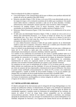 Para la evaluación de los daños se requieren:
• Curva h/Q (Figura 13.9a). Función básica del río que se obtiene como producto adicional del
modelo de curvas de superficie libre (HEC-RAS).
• Relación cota-daño (Figura 13.9b). Se basa: en la curva h/Q en una determinada sección, en
los mapas de riesgo y en la evaluación económica de los daños que se producen. Esto puede
incluir daños directos e indirectos asociados a cada uso de las áreas afectadas: viviendas,
infraestructura, áreas industriales, terrenos agrícolas, áreas recreativas, daños ecológicos.
• Frecuencia de caudales (Figura 13.9c) (a mayor frecuencia, menor caudal). Curvas
encontradas con la distribución estadística de caudales máximos (Capítulos 4 y 5).
• Relaciones Daños/Frecuencia (Figura 13.9d). Esta relación es la combinación de las curvas
anteriores.
• El daño para una determinada frecuencia (figura 13.9d), se calcula así: de la curva (c) se
obtiene para determinada frecuencia, o su inversa el tiempo de retorno (TR) un caudal
determinado (Q50, Q100, Q500). Con cada caudal de la curva (a) se obtiene la cota de la
superficie del agua. Con esas cotas (h50, h100, h500
La curva daños-frecuencia relaciona el daño ($) que puede esperarse de un determinado
caudal (o cota) con su respectiva frecuencia. Nótese que a caudales poco frecuentes (altos
valores de Q) y altos valores de h, los daños son mayores.
) se obtiene en la curva (b) los daños
emergentes de cada nivel de la inundación.
Este es el cálculo en una determinada sección del río representativa de una zona y válida para un
tramo del río. El cálculo se repite para otras secciones cada una representativa de una
determinada zona (residencial, comercial, suburbana, industrial, agrícola).
Los cambios en las condiciones de escorrentía de una cuenca se pueden producir tanto en el
aumento como en la disminución de los caudales de las crecientes. Casos de disminución se dan
con medidas de corrección en la cuenca o construcción de diques de detención (“detention
dams”). Casos de aumento de caudales se dan por: urbanizaciones no controladas,
transformación de tierras con vegetación natural en tierras agrícolas, también por causas
naturales como incendios forestales producidos por sequías o rayos durante tormentas.
En cualquiera de estos casos la metodología de la Figura 13.9 es la misma, pero las curvas se
deben calcular con condiciones que han cambiado. La curva de frecuencia de caudales cambia
por efecto de aumento del área impermeable y disminución de la tasa de infiltración. Este efecto
se puede evaluar cambiando consecuentemente los valores de CN, en base a las condiciones
suelo/vegetación y usando el modelo de lluvia-caudal (Capítulo 7). El uso de modelos que
integran SIG con modelos de lluvia-caudal facilitan esta tarea (HEC-GeoHMS 2009 ).
La evaluación de daños resulta un trabajo costoso (en tiempo y dinero) que se ve muy facilitado
con buenos levantamientos aerofotográficos (o incluso imágenes de satélite o de laser – scan) y
el ingreso de los datos en modelos SIG.
13.7 MITIGACIÓN DEL RIESGO
El objetivo principal de las intervenciones para la mitigación del riesgo hidrogeológico es el de
proteger las poblaciones urbanas, la infraestructura, los lugares y los ambientes de importancia
reconocida contra los eventos de crecidas caracterizados por caudales y flujos de detritos de
considerable magnitud, y también contra los fenómenos de inestabilidad de las vertientes, de
manera de reducir el nivel de riesgo hasta valores compatibles con las actividades
socioeconómicas presentes. Además de este objetivo, inmediato y prioritario, una estrategia
apropiada de planificación tiene que conseguir la recalificación de la cuenca hidrográfica en su
totalidad, integrando las funciones y las exigencias del sistema fluvial con las actividades de
 