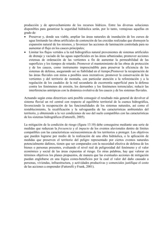 producción y de aprovechamiento de los recursos hídricos. Entre las diversas soluciones
disponibles para garantizar la seguridad hidráulica serán, por lo tanto, ventajosas aquellas en
grado de:
• Preservar y, donde sea viable, ampliar las áreas naturales de inundación de los cursos de
agua limitando las obras artificiales de contención de las crecidas realizadas que dismuyen la
expansión natural de los mismos, y favorecer las acciones de laminación controlada para no
aumentar el flujo en los cauces principales;
• Limitar los flujos vertidos a la red hidrográfica natural provenientes de sistemas artificiales
de drenaje y vaciado de las aguas superficiales en las áreas urbanizadas; promover acciones
extensas de ordenación de las vertientes a fin de aumentar la permeabilidad de las
superficies y los tiempos de retardo; Promover el mantenimiento de las obras de protección
y de los cauces, como instrumento imprescindible para preservar la eficiencia de los
sistemas de defensa, asegurando así su fiabilidad en el tiempo;Promover la recuperación de
las áreas fluviales con miras a posibles usos recreativos; promover la conservación de las
vertientes y del territorio de montaña, con particular atención a la reforestación y a la
regulación de los caudales de la red secundaria de escorrentía superficial para la defensa
contra los fenómenos de erosión, los derrumbes y los fenómenos torrenciales; reducir las
interferencias antrópicas con la dinámica evolutiva de los cauces y de los sistemas fluviales.
Actuando según estas directrices será posible conseguir el resultado más general de devolver al
sistema fluvial un rol central con respecto al equilibrio territorial de la cuenca hidrográfica,
favoreciendo la recuperación de las funcionalidades de los sistemas naturales, así como el
restablecimiento, la recalificación y la salvaguardia de las características ambientales del
territorio, y obteniendo a la vez condiciones de uso del suelo compatibles con las características
de los sistemas hidrográficos (Fattorelli, 2005).
La mitigación de la condición de riesgo (figura 13.10) debe conseguirse mediante una serie de
medidas que reduzcan la frecuencia y el impacto de los eventos aluvionales dentro de límites
compatibles con las características socioeconómicas de los territorios a proteger. Los objetivos
que pueden lograrse por medio de la realización de una obra hidráulica, o la aplicación de
medidas que preserven el territorio del peligro representado por ciertos eventos naturales
potencialmente dañinos, tienen que ser comparados con la necesidad efectiva de defensa de los
bienes o personas presentes, evaluando el nivel real de peligrosidad del fenómeno y el valor
económico y social de las áreas expuestas al riesgo. En otras palabras, hay que valorar en
términos objetivos los planes propuestos, de manera que las eventuales acciones de mitigación
puedan englobarse en una lógica costes-beneficios por la cual el valor del daño causado a
personas, viviendas, infraestructura, y actividades productivas y comerciales justifique el costo
de las acciones a emprender (Fattorelli y Frank, 2001).
 