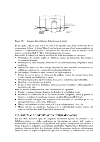 Figura 13.11 Esquema de rectificación de terraplenes de un río.
En la Figura 13.11, la línea A-B es el nivel de la creciente antes de la construcción de los
terraplenes de defensa y la línea C-D es el nivel de la creciente después de la construcción de las
defensas. La sobreelevación para la creciente de los 100 años no debe ser superior a 0.30
metros. Los modelos HEC-1 y HEC-RAS resuelven estos problemas.
Las medidas de reducción de daños y reclasificación de las áreas pueden ser entre otras:
• Disminución de caudales: diques de detención, lagunas de laminación, derivaciones y
corrección de la cuenca.
• Disminución de áreas inundadas: alteración del canal (rectificaciones), terraplenes o muros
de defensa.
• Disminución directa del daño: manejo adecuado del área inundable, relocalización de:
pobladores, industrias, etc.; sistemas de aviso temprano (Capítulo 14).
En síntesis el procedimiento se puede resumir en los siguientes pasos:
• Definir las nuevas curvas de frecuencia de caudales, usando las mismas lluvias bajo
condiciones que han cambiado en la cuenca.
• Definir las nuevas curvas de frecuencia de daños, con el aumento de áreas vulnerables.
• Identificar el plan de reducción de daños.
• En base a esto y con el uso de modelos adecuados, diseñar las medidas y obras adecuadas a
los objetivos del plan.
Entre las medidas y obras se indican como fundamentales las siguientes:
• Diseño y evaluación de presas de detención. Estudios de seguridad de presas.
• Evaluación de alteraciones en el río: (rectificaciones, terraplenes, muros y plantas de
bombeo), con el uso de modelos de curvas de superficie libre como HEC-RAS.
• Derivaciones con descargas a ríos mayores o zonas inundables no vulnerables, ya sea con
descargas hidráulicas o con plantas de bombeo.
• Manejo y corrección de la cuenca: manejo de la vegetación y obras de corrección
• Manejo del área de inundación. Reducción de la vulnerabilidad mediante manejo del
territorio y códigos adecuados de control de asentamiento
13.9 SISTEMAS DE INFORMACIÓN GEOGRÁFICA (SIG)
Los SIG (GIS, acrónimo inglés de Geographic Information System) han permitido a los
hidrólogos realizar el estudio morfológico de las cuencas de manera ágil, precisa y
semiautomática. incrementando la capacidad de descripción e interpretación del territorio a
través de poderosos indicadores espacialmente distribuidos. Algunos índices de terrreno como
pendiente, dirección del flujo, área de drenaje e índice de saturación, pueden ser utilizados para
identificar áreas de mayor susceptibilidad a procesos de erosión y/o sedimentación. Los SIG
 