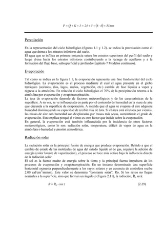 ( ) mm5346524IGQP =⋅++=++=
Percolación
En la representación del ciclo hidrológico (figuras 1.1 y 1.2), se indica la percolación como el
agua que drena a los estratos inferiores del suelo.
El agua que se infiltra en primera instancia satura los estratos superiores del perfil del suelo y
luego drena hacia los estratos inferiores contribuyendo a la recarga de acuíferos y a la
formación del flujo base, subsuperficial y profundo (capítulo 7 Modelos continuos).
Evaporación
Tal como se indica en la figura 1.1, la evaporación representa una fase fundamental del ciclo
hidrológico. La evaporación es el proceso mediante el cual el agua presente en el globo
terráqueo (océanos, ríos, lagos, suelos, vegetación, etc.) cambia de fase líquida a vapor y
regresa a la atmósfera. En relación al ciclo hidrológico el 70% de la precipitación retorna a la
atmósfera por evaporación y evapotranspiración.
La tasa de evaporación depende de factores meteorológicos y de las características de la
superficie. A su vez, se ve influenciada en parte por el contenido de humedad en la masa de aire
que circunda a la superficie de evaporación. A medida que el agua se evapora el aire adquiere
humedad disminuyendo su capacidad de recibir más de ésta. Si el área está afectada por vientos,
las masas de aire con humedad son desplazadas por masas más secas, aumentando el grado de
evaporación. Esto explica porqué el viento es otro factor que incide sobre la evaporación.
En general, la evaporación está también influenciada por la incidencia de otros factores
meteorológicos, como lo son: radiación solar, temperatura, déficit de vapor de agua en la
atmósfera o humedad y presión atmosférica.
Radiación solar
La radiación solar es la principal fuente de energía que produce evaporación. Debido a que el
cambio de estado de las moléculas de agua del estado líquido al de gas, requiere la adición de
energía (calor latente de vaporización), el proceso se hace más activo bajo la influencia directa
de la radiación solar.
El sol es la fuente madre de energía sobre la tierra y la principal fuerza impulsora de los
procesos de evaporación y evapotranspiración. En un instante determinado una superficie
horizontal expuesta perpendicularmente a los rayos solares y en ausencia de atmósfera recibe
2.00 cal/cm2
/minuto. Este valor se denomina “constante solar”, Ro. Si los rayos no llegan
normales a la superficie, sino que forman un ángulo z (Figura 2.11), la radiación, R, será:
zcosRR 0 ⋅= (2.29)
 