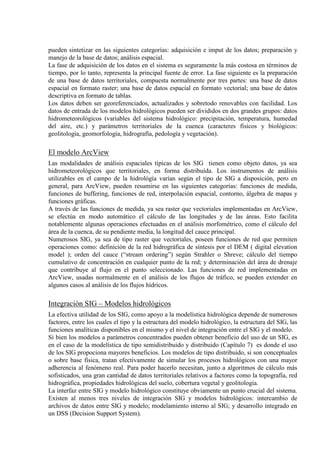 pueden sintetizar en las siguientes categorías: adquisición e imput de los datos; preparación y
manejo de la base de datos; análisis espacial.
La fase de adquisición de los datos en el sistema es seguramente la más costosa en términos de
tiempo, por lo tanto, representa la principal fuente de error. La fase siguiente es la preparación
de una base de datos territoriales, compuesta normalmente por tres partes: una base de datos
espacial en formato raster; una base de datos espacial en formato vectorial; una base de datos
descriptiva en formato de tablas.
Los datos deben ser georeferenciados, actualizados y sobretodo renovables con facilidad. Los
datos de entrada de los modelos hidrológicos pueden ser divididos en dos grandes grupos: datos
hidrometeorológicos (variables del sistema hidrológico: precipitación, temperatura, humedad
del aire, etc.) y parámetros territoriales de la cuenca (caracteres físicos y biológicos:
geolitología, geomorfología, hidrografía, pedología y vegetación).
El modelo ArcView
Las modalidades de análisis espaciales típicas de los SIG tienen como objeto datos, ya sea
hidrometeorológicos que territoriales, en forma distribuída. Los instrumentos de análisis
utilizables en el campo de la hidrológía varían según el tipo de SIG a disposición, pero en
general, para ArcView, pueden resumirse en las siguientes categorías: funciones de medida,
funciones de buffering, funciones de red, interpolación espacial, contorno, álgebra de mapas y
funciones gráficas.
A través de las funciones de medida, ya sea raster que vectoriales implementadas en ArcView,
se efectúa en modo automático el cálculo de las longitudes y de las áreas. Esto facilita
notablemente algunas operaciones efectuadas en el análisis morfométrico, como el cálculo del
área de la cuenca, de su pendiente media, la longitud del cauce principal.
Numerosos SIG, ya sea de tipo raster que vectoriales, poseen funciones de red que permiten
operaciones como: definición de la red hidrográfica de síntesis por el DEM ( digital elevation
model ); orden del cauce (“stream ordering”) según Strahler o Shreve; cálculo del tiempo
cumulativo de concentración en cualquier punto de la red; y determinación del área de drenaje
que contribuye al flujo en el punto seleccionado. Las funciones de red implementadas en
ArcView, usadas normalmente en el análisis de los flujos de tráfico, se pueden extender en
algunos casos al análisis de los flujos hídricos.
Integración SIG – Modelos hidrológicos
La efectiva utilidad de los SIG, como apoyo a la modelística hidrológica depende de numerosos
factores, entre los cuales el tipo y la estructura del modelo hidrológico, la estructura del SIG, las
funciones analíticas disponibles en el mismo y el nivel de integración entre el SIG y el modelo.
Si bien los modelos a parámetros concentrados pueden obtener beneficio del uso de un SIG, es
en el caso de la modelística de tipo semidistribuido y distribuido (Capítulo 7) es donde el uso
de los SIG propociona mayores beneficios. Los modelos de tipo distribuido, si son conceptuales
o sobre base física, tratan efectivamente de simular los procesos hidrológicos con una mayor
adherencia al fenómeno real. Para poder hacerlo necesitan, junto a algoritmos de cálculo más
sofisticados, una gran cantidad de datos territoriales relativos a factores como la topografía, red
hidrográfica, propiedades hidrológicas del suelo, cobertura vegetal y geolitología.
La interfaz entre SIG y modelo hidrológico constituye obviamente un punto crucial del sistema.
Existen al menos tres niveles de integración SIG y modelos hidrológicos: intercambio de
archivos de datos entre SIG y modelo; modelamiento interno al SIG; y desarrollo integrado en
un DSS (Decision Support System).
 