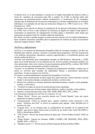 El primer nivel, es el más inmediato y consiste en el simple intercambio de archivos (files), a
través de interfases de conversión entre SIG y modelo. En el SIG se efectúan sobre todo
operaciones de georeferenciación, análisis morfométrico y visualización de los resultados,
mientras que la modelación de los procesos hidrológicos se efectúa completamente en el modelo
hidrológico. Los ejemplos de este tipo son numerosos (Borga et al., 1998; Cazorzi et al., 1992;
Charniat et al., 1993).
El segundo nivel consiste en efectuar la modelación de los procesos hidrológicos directamente
en el SIG. Esto se lleva a cabo mediante las funciones de álgebra de mapas (“map álgebra”),
consistentes en operaciones de superposición (overlay) lógico y matemático entre mapas que
representan en formato raster las variables objeto de modelación.
Por último, los SIG se pueden integrar en modo aún más estrecho con los modelos hidrológicos,
hasta constituir estructuras utilizables para la preparación de sistemas de apoyo de decisiones
(Decision Support System,” DSS).
ArcView y aplicaciones
ArcView es un Sistema de Información Geográfica (SIG) de escritorio completo y de fácil uso
diseñado para explorar, analizar, visualizar y consultar datos geográficos. ArcView proporciona
a los analistas, proyectistas, educadores, usuarios especializados y a la población general, una
interfaz gráfica de fácil uso.
ArcView está disponible para computadoras basadas en MS-Windows, Macintosh, y UNÍS,
opera en un modo personal o en un ambiente de red. ArcView puede comunicarse también con
otras aplicaciones, tales como sistemas de posicionamiento global (GPS), o utilizar ARC/INFO
como un servidor para desempeñar un análisis sofisticado.
“Avenue” es un ambiente de desarrollo y lenguaje de programación orientado a objetos que se
utiliza en ArcView para extender sus capacidades básicas y personalizar aplicaciones
específicas. Avenue se incluye con ArcView.
En cuanto a su potencialidad para la producción cartográfica el ArcView:
• Utiliza varias clasificaciones de datos (igual área, igual intervalo, roturas naturales (“natural
breaks”), desviación estándar, normalización de datos y muchos más).
• Muestra los símbolos en formatos diferentes (densidad de puntos, tamaño y color graduado,
cuadros, y color único).
• Visualiza los mapas en una de las muchas proyecciones soportadas.
• Genera esquemas que incluyen mapas, datos tabulares, cuadros, leyendas y otros gráficos.
• Importa y exporta formatos tales como TIFF, WMF, BMP, PICT, EPS, y JPEG.
Las extensiones incluidas con ArcView 8.x oArc-Gis 9x son:
• “Report Writer”. Provee una conexión directa con “Crystal Reports” para una mayor
capacidad en reportes y gráficas.
• “Geoprocessing”. Utiliza un asistente para separar, combinar, cortar, intersectar y unir
temas. “Graticule and Grid” se utiliza en esquemas para agregar redes definidas por el
usuario a la vista.
• “Legend Tool”, es un asistente para la configuración de leyendas en el entorno“CAD
Reader” que provee apoyo directo para la lectura de un archivo tipo AutoCAD (DWG y
DXF) y MicroStation (DGN)
• “VPF Viewer”. Provee una lectura directa de datos tipo “Vector Product Format” (VPF) en
2D y 3D.
• “Image Reader”. Soporta los formatos ADRG, CADRD, CIB, IMAGINE, JPEG (JFIF),
MrSID, NITF, y TIFF 6.0.
• “Database access 1.1”. Provee acceso al Motor Espacial de Base de Datos (SDE):
 