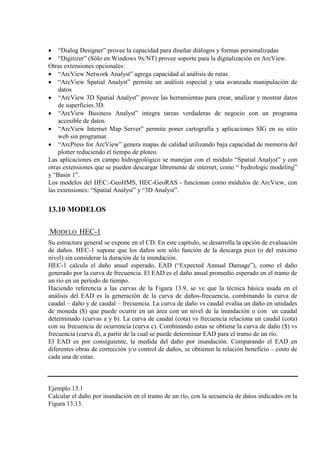 • “Dialog Designer” provee la capacidad para diseñar diálogos y formas personalizadas
• “Digitizer” (Sólo en Windows 9x/NT) provee soporte para la digitalización en ArcView.
Otras extensiones opcionales:
• “ArcView Network Analyst” agrega capacidad al análisis de rutas.
• “ArcView Spatial Analyst” permite un análisis especial y una avanzada manipulación de
datos
• “ArcView 3D Spatial Analyst” provee las herramientas para crear, analizar y mostrar datos
de superficies 3D.
• “ArcView Business Analyst” integra tareas verdaderas de negocio con un programa
accesible de datos.
• “ArcView Internet Map Server” permite poner cartografía y aplicaciones SIG en su sitio
web sin programar.
• “ArcPress for ArcView” genera mapas de calidad utilizando baja capacidad de memoria del
plotter reduciendo el tiempo de ploteo.
Las aplicaciones en campo hidrogeológico se manejan con el módulo “Spatial Analyst” y con
otras extensiones que se pueden descargar libremente de internet, como “ hydrologic modeling”
y “Basin 1”.
Los modelos del HEC:-GeoHMS, HEC-GeoRAS - funcionan como módulos de ArcView, con
las extensiones: “Spatial Analyst” y “3D Analyst”.
13.10 MODELOS
MODELO HEC-1
Su estructura general se expone en el CD. En este capítulo, se desarrolla la opción de evaluación
de daños. HEC-1 supone que los daños son sólo función de la descarga pico (o del máximo
nivel) sin considerar la duración de la inundación.
HEC-1 calcula el daño anual esperado, EAD (“Expected Annual Damage”), como el daño
generado por la curva de frecuencia. El EAD es el daño anual promedio esperado en el tramo de
un río en un período de tiempo.
Haciendo referencia a las curvas de la Figura 13.9, se ve que la técnica básica usada en el
análisis del EAD es la generación de la curva de daños-frecuencia, combinando la curva de
caudal – daño y de caudal – frecuencia. La curva de daño vs caudal evalúa un daño en unidades
de moneda ($) que puede ocurrir en un área con un nivel de la inundación o con un caudal
determinado (curvas a y b). La curva de caudal (cota) vs frecuencia relaciona un caudal (cota)
con su frecuencia de ocurrencia (curva c). Combinando estas se obtiene la curva de daño ($) vs
frecuencia (curva d), a partir de la cual se puede determinar EAD para el tramo de un río.
El EAD es por consiguiente, la medida del daño por inundación. Comparando el EAD en
diferentes obras de corrección y/o control de daños, se obtienen la relación beneficio – costo de
cada una de estas.
Ejemplo 13.1
Calcular el daño por inundación en el tramo de un río, con la secuencia de datos indicados en la
Figura 13.13.
 