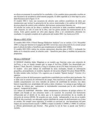 no afecta severamente la exactitud de los resultados, si los caudales picos generados resultan en
una frecuencia de excedencia relativamente pequeña. El daño esperado es el área bajo la curva
daño/frecuencia de la figura 13.14.
El modelo HEC-1 tiene una secuencia de cálculos para análisis económicos de datos por
inundaciones que incluye la generación de las curvas mencionadas y los análisis de EAD para
diversos planes de control como embalses, derivaciones, protecciones laterales, etc.
Al calcular los costos de las obras o medidas de corrección se debe considerar también para
cada situación, no sólo el costo de la obra, sino los gastos anuales de mantenimiento de la
misma. Estos gastos pueden ser altos para algunas obras y no considerarlos alterarían los
resultados. Un ejemplo completo de la aplicación del modelo HEC-1se ilustra en el CD.
MODELO HEC-FDA
El modelo HEC-FDA (“Flood Damage Reduction Análysis”) en su versión 1.2.4 ( November
2008 ) se baja por Internet en la página del HEC (www.hec.usace.army.mil) Es la versión actual
para el cálculo de daños y beneficios que complementa al modelo HEC-HMS,.
El modelo HEC-FDA realiza las mismas operaciones descritas para el HEC-1 evaluando los
daños en la situación actual, la relación costo – beneficios para obras y medidas de protección
propuestas.
MODELO SINMAP
El SINMAP (Stability Index Mapping) es un modelo que funciona como una extensión de
ArcView, o sea, se instala siempre que se tenga el ArcView (ESRI). Fue desarrollado por:
Robert T. Pack, David G. Tarboton y Craig N. Goodwin, de la UTA State University (USA).
El modelo sirve para índices de estabilidad de áreas inclinadas, basado en información
geográfica, principalmente en modelos digitales de elevación (Digital Elevation Model-DEM).
Se debe instalar sobre ArcView 3.0 o superior con el modulo “Spatial Analyst”. Versión 1.0 o
superior.
Se aplica en áreas de deslizamientos superficiales controlados por acuíferos poco profundos. No
se debe usar en ausencia de información de campo. Para maximizar se puede implementar este
modelo conjuntamente con otros métodos de análisis de estabilidad de terrenos. Los datos
básicos requeridos son: propiedades del suelo,
Los índices de estabilidad obtenidos deben interpretarse en términos de peligro relativo. El
modelo está basado en una estructura raster y no vectorial. Su exactitud está fuertemente
influenciada por el detalle de los datos que se le ingresen provenientes de un modelo de
elevación de terreno (DEM). De acuerdo con esto, resulta indispensable el uso de un modelo
DEM de alta exactitud y un adecuado registro detallado de campo de deslizamientos en el área
en estudio. De cumplir estos requisitos, el modelo se convierte en una herramienta útil para
mapeos de reconocimiento (escala 1:20000) o mapeo en detalle (1:20000 a 1:5000). El software
se obtiene gratuitamente por Internet . Para generar la red de base se puede usar Surfer y
ArcInfo.
y datos climáticos La ventaja es que trabaja con
un rango de valores que representan la incertidumbre ocasionada por la alta variabilidad
espacio – temporal de los datos.
 
