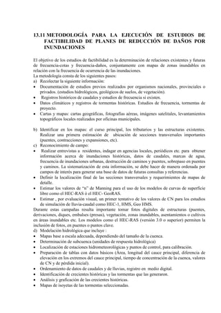 13.11 METODOLOGÍA PARA LA EJECUCIÓN DE ESTUDIOS DE
FACTIBILIDAD DE PLANES DE REDUCCIÓN DE DAÑOS POR
INUNDACIONES
El objetivo de los estudios de factibilidad es la determinación de relaciones existentes y futuras
de frecuencia-cotas y frecuencia-daños, conjuntamente con mapas de zonas inundables en
relación con la frecuencia de ocurrencia de las inundaciones.
La metodología consta de los siguientes pasos:
a) Recolectar la siguiente información:
• Documentación de estudios previos realizados por organismos nacionales, provinciales o
privados. (estudios hidrológicos, geológicos de suelos, de vegetación).
• Registros históricos de caudales y estudios de frecuencia si existen.
• Datos climáticos y registros de tormentas históricas. Estudios de frecuencia, tormentas de
proyecto.
• Cartas y mapas: cartas geográficas, fotografías aéreas, imágenes satelitales, levantamientos
topográficos locales realizados por oficinas municipales.
b) Identificar en los mapas: el curso principal, los tributarios y las estructuras existentes.
Realizar una primera estimación de ubicación de secciones transversales importantes
(puentes, contracciones y expansiones, etc).
c) Reconocimiento de campo:
• Realizar entrevistas a residentes, indagar en agencias locales, periódicos etc. para obtener
información acerca de inundaciones históricas, datos de caudales, marcas de agua,
frecuencia de inundaciones urbanas, destrucción de caminos y puentes, sobrepaso en puentes
y caminos. La sistematización de esta información, se debe hacer de manera ordenada por
campos de interés para generar una base de datos de futuras consultas y referencias.
• Definir la localización final de las secciones transversales y requerimientos de mapas de
detalle.
• Estimar los valores de “n” de Manning para el uso de los modelos de curvas de superficie
libre como el HEC-RAS ó el HEC- GeoRAS.
• Estimar , por evaluación visual, un primer tentativo de los valores de CN para los estudios
de simulación de lluvia-caudal como HEC-1, HMS, Geo HMS.
Durante estas campañas resulta importante tomar fotos digitales de estructuras (puentes,
derivaciones, diques, embalses (presas), vegetación, zonas inundables, asentamientos o cultivos
en áreas inundables etc. Los modelos como el HEC-RAS (versión 3.0 o superior) permiten la
inclusión de fotos, en puentes o puntos clave.
d) Modelación hidrológica que incluye :
• Mapas base a escala adecuada, dependiendo del tamaño de la cuenca.
• Determinación de subcuenca (unidades de respuesta hidrológica)
• Localización de estaciones hidrometeorológicas y puntos de control, para calibración.
• Preparación de tablas con datos básicos (Área, longitud del cauce principal, diferencia de
elevación en los extremos del cauce principal, tiempo de concentración de la cuenca, valores
de CN y de pérdida inicial).
• Ordenamiento de datos de caudales y de lluvias, registro en medio digital.
• Identificación de crecientes históricas y las tormentas que las generaron.
• Análisis y graficación de las crecientes históricas.
• Mapas de isoyetas de las tormentas seleccionadas.
 