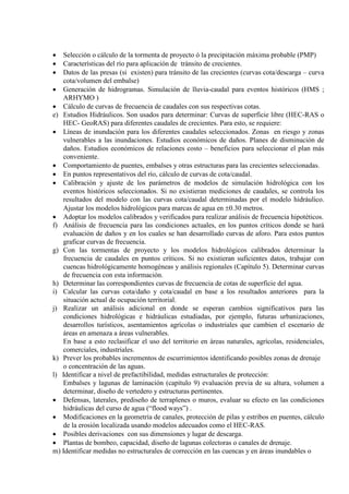 • Selección o cálculo de la tormenta de proyecto ó la precipitación máxima probable (PMP)
• Características del río para aplicación de tránsito de crecientes.
• Datos de las presas (si existen) para tránsito de las crecientes (curvas cota/descarga – curva
cota/volumen del embalse)
• Generación de hidrogramas. Simulación de lluvia-caudal para eventos históricos (HMS ;
ARHYMO )
• Cálculo de curvas de frecuencia de caudales con sus respectivas cotas.
e) Estudios Hidráulicos. Son usados para determinar: Curvas de superficie libre (HEC-RAS o
HEC- GeoRAS) para diferentes caudales de crecientes. Para esto, se requiere:
• Líneas de inundación para los diferentes caudales seleccionados. Zonas en riesgo y zonas
vulnerables a las inundaciones. Estudios económicos de daños. Planes de disminución de
daños. Estudios económicos de relaciones costo – beneficios para seleccionar el plan más
conveniente.
• Comportamiento de puentes, embalses y otras estructuras para las crecientes seleccionadas.
• En puntos representativos del río, cálculo de curvas de cota/caudal.
• Calibración y ajuste de los parámetros de modelos de simulación hidrológica con los
eventos históricos seleccionados. Si no existieran mediciones de caudales, se controla los
resultados del modelo con las curvas cota/caudal determinadas por el modelo hidráulico.
Ajustar los modelos hidrológicos para marcas de agua en ±0.30 metros.
• Adoptar los modelos calibrados y verificados para realizar análisis de frecuencia hipotéticos.
f) Análisis de frecuencia para las condiciones actuales, en los puntos críticos donde se hará
evaluación de daños y en los cuales se han desarrollado curvas de aforo. Para estos puntos
graficar curvas de frecuencia.
g) Con las tormentas de proyecto y los modelos hidrológicos calibrados determinar la
frecuencia de caudales en puntos críticos. Si no existieran suficientes datos, trabajar con
cuencas hidrológicamente homogéneas y análisis regionales (Capítulo 5). Determinar curvas
de frecuencia con esta información.
h) Determinar las correspondientes curvas de frecuencia de cotas de superficie del agua.
i) Calcular las curvas cota/daño y cota/caudal en base a los resultados anteriores para la
situación actual de ocupación territorial.
j) Realizar un análisis adicional en donde se esperan cambios significativos para las
condiciones hidrológicas e hidráulicas estudiadas, por ejemplo, futuras urbanizaciones,
desarrollos turísticos, asentamientos agrícolas o industriales que cambien el escenario de
áreas en amenaza a áreas vulnerables.
En base a esto reclasificar el uso del territorio en áreas naturales, agrícolas, residenciales,
comerciales, industriales.
k) Prever los probables incrementos de escurrimientos identificando posibles zonas de drenaje
o concentración de las aguas.
l) Identificar a nivel de prefactibilidad, medidas estructurales de protección:
Embalses y lagunas de laminación (capítulo 9) evaluación previa de su altura, volumen a
determinar, diseño de vertedero y estructuras pertinentes.
• Defensas, laterales, prediseño de terraplenes o muros, evaluar su efecto en las condiciones
hidráulicas del curso de agua (“flood ways”) .
• Modificaciones en la geometría de canales, protección de pilas y estribos en puentes, cálculo
de la erosión localizada usando modelos adecuados como el HEC-RAS.
• Posibles derivaciones con sus dimensiones y lugar de descarga.
• Plantas de bombeo, capacidad, diseño de lagunas colectoras o canales de drenaje.
m) Identificar medidas no estructurales de corrección en las cuencas y en áreas inundables o
 