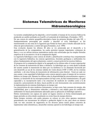 14
Sistemas Telemétricos de Monitoreo
Hidrometeorológico
La reciente complejidad que ha adquirido, a nivel mundial, el manejo de los recursos hídricos ha
producido un cambio profundo en el perfil y el contenido de la hidrología. (Fernández, 1987).
De una ciencia de carácter geográfico-descriptivo hasta las primeras décadas del siglo XX y
fundamentalmente preocupada por estudiar y describir el ciclo hidrológico, se fue
transformando en una rama de la ingeniería que brinda las bases para el diseño adecuado de las
obras de aprovechamiento y control del agua.(Fernández, et.al. 1999)
Esta evolución durante los últimos 40 años se vio potenciada por el desarrollo y la
generalización de las computadoras, las cuales permiten manejar importantes volúmenes de
datos y a su vez utilizar técnicas matemáticas mucho más sofisticadas que las simples fórmulas
empíricas de la era anterior a la de la computación digital.
La ingeniería hidrológica como ciencia de diseño y planificación constituye hoy conjuntamente
con la ingeniería hidráulica, las ciencias agronómicas, forestales geológicas y ambientales los
pilares fundamentales del aprovechamiento, control y conservación de los recursos hídricos.
Al progreso de la computación digital se ha agregado en los últimos años el avance espectacular
de los sistemas de transmisión de datos a distancia. La hidrológía que ya venía desde la década
del sesenta usando la transmisión de datos por vía telefónica se vio altamente favorecida por
este desarrollo ya sea de los sistemas radiales de visión directa (VHF ó UHF), de los sistemas
satelitales o de otras formas de transmisión de información como Internet . Tomó así cada vez
mas cuerpo y mas seguridad la hidrológía como ciencia operativa para el manejo de los recursos
hídricos en tiempo real. Durante los últimos años la disponibilidad de microelementos seguros y
baratos y el desarrollo de los microprocesadores de bajo costo, de fácil mantenimiento y de gran
capacidad y su incorporación tanto a las estaciones de medición de variables como a la de
recepción y procesamiento de datos, hacen posible no solo técnicamente sino económicamente
la implementación de sistemas hidrológicos en tiempo real.
Las características de estos modernos instrumentos, su bajo costo, bajo consumo de energía, alta
confiabilidad, peso y dimensiones reducidas y tolerancia a una amplia gama de condiciones
ambientales los hacen particularmente adecuados para su aplicación en hidrológía operativa.
Dichos instrumentos son capaces de operar en lugares remotos en forma ininterrumpida por
largos periodos en sitios donde usualmente no existe línea de energía eléctrica.
Hasta tiempos recientes solo podía pensarse en colocar en esos sitios aparatos mecánicos
generalmente con mecanismos de relojería o grabación digital in situ, pero ahora un número
cada vez más creciente de organismos en los diversos países tienen planes concretos de
implementar redes telemétricas y desarrollar sistemas operativos de hidrológía en tiempo real.
 