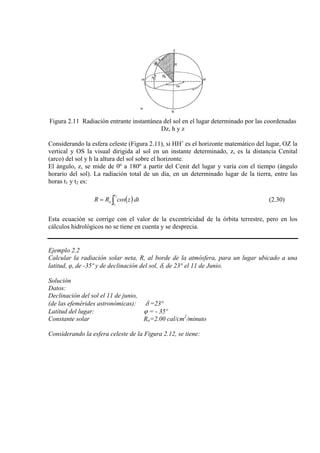 Figura 2.11 Radiación entrante instantánea del sol en el lugar determinado por las coordenadas
Dz, h y z
Considerando la esfera celeste (Figura 2.11), si HH’ es el horizonte matemático del lugar, OZ la
vertical y OS la visual dirigida al sol en un instante determinado, z, es la distancia Cenital
(arco) del sol y h la altura del sol sobre el horizonte.
El ángulo, z, se mide de 0º a 180º a partir del Cenit del lugar y varía con el tiempo (ángulo
horario del sol). La radiación total de un día, en un determinado lugar de la tierra, entre las
horas t1 y t2 es:
( )∫=
2
1
t
t
o dtzcosRR (2.30)
Esta ecuación se corrige con el valor de la excentricidad de la órbita terrestre, pero en los
cálculos hidrológicos no se tiene en cuenta y se desprecia.
Ejemplo 2.2
Calcular la radiación solar neta, R, al borde de la atmósfera, para un lugar ubicado a una
latitud, φ, de -35º y de declinación del sol, δ, de 23° el 11 de Junio.
Solución
Datos:
Declinación del sol el 11 de junio,
(de las efemérides astronómicas): δ =23°
Latitud del lugar: ϕ = - 35º
Constante solar Ro=2.00 cal/cm2
/minuto
Considerando la esfera celeste de la Figura 2.12, se tiene:
 