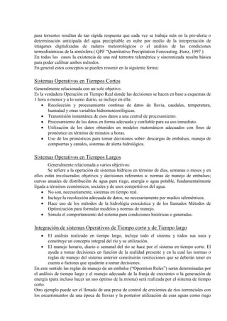 para torrentes resultan de tan rápida respuesta que cada vez se trabaja más en la pre-alerta o
determinación anticipada del agua precipitable en nube por medio de la interpretación de
imágenes digitalizadas de radares meteorológicos o el análisis de las condiciones
termodinámicas de la atmósfera.( QPF “Quantitative Precipitation Forecasting .Henz, 1997 )
En todos los casos la existencia de una red terrestre telemétrica y sincronizada resulta básica
para poder calibrar ambos métodos.
En general estos conceptos se pueden resumir en la siguiente forma:
Sistemas Operativos en Tiempos Cortos
Generalmente relacionada con un solo objetivo.
Es la verdadera Operación en Tiempo Real donde las decisiones se hacen en base a esquemas de
1 hora o menos y a lo sumo diario, se incluye en ella:
• Recolección y procesamiento continua de datos de lluvia, caudales, temperatura,
humedad y otras variables hidrometeorológicas.
• Transmisión instantánea de esos datos a una central de procesamiento.
• Procesamiento de los datos en forma adecuada y confiable para su uso inmediato.
• Utilización de los datos obtenidos en modelos matemáticos adecuados con fines de
pronóstico en término de minutos u horas.
• Uso de los pronósticos para tomar decisiones sobre: descargas de embalses, manejo de
compuertas y canales, sistemas de alerta hidrológica.
Sistemas Operativos en Tiempos Largos
Generalmente relacionada a varios objetivos:
Se refiere a la operación de sistemas hídricos en término de días, semanas o meses y en
ellos están involucrados objetivos y decisiones referentes a: normas de manejo de embalses;
curvas anuales de distribución de agua para riego, energía o agua potable, fundamentalmente
ligada a términos económicos, sociales y de usos competitivos del agua.
• No son, necesariamente, sistemas en tiempo real.
• Incluye la recolección adecuada de datos, no necesariamente por medios telemétricos.
• Hace uso de los métodos de la hidrológía estocástica y de los llamados Métodos de
Optimización para formular modelos y normas de manejo.
• Simula el comportamiento del sistema para condiciones históricas o generadas.
Integración de sistemas Operativos de Tiempo corto y de Tiempo largo
• El análisis realizado en tiempo largo, incluye todo el sistema y todos sus usos y
constituye un concepto integral del río y su utilización.
• El manejo horario, diario o semanal del río se hace por el sistema en tiempo corto. El
ayuda a tomar decisiones en función de la realidad presente y en la cual las normas o
reglas de manejo del sistema anterior constituirán restricciones que se deberán tener en
cuenta o factores que ayudarán a tomar decisiones.
En este sentido las reglas de manejo de un embalse (“Operation Rules”) serán determinadas por
el análisis de tiempo largo y el manejo adecuado de la franja de crecientes o la generación de
energía (para incluso hacer un uso óptimo de la misma) será realizada por el sistema de tiempo
corto.
Otro ejemplo puede ser el llenado de una presa de control de crecientes de ríos torrenciales con
los escurrimientos de una época de lluvias y la posterior utilización de esas aguas como riego
 