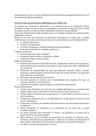 complementario de una zona que se abastece por perforaciones o por agua proveniente de un río
no torrencial de régimen permanente.
Diversos tipos de pronósticos hidrológicos en tiempo real
Se entiende por “pronósticos” hidrológicos a la estimación previa, de condiciones futuras
realizada en tiempo real que no debe ser confundida con el término “predicción” que se refiere
al conjunto de datos con fines de diseño hidrològico realizado en tiempo diferido.
Esta es una diferenciación de tipo semántico pues en el lenguaje corriente estos términos tienen
significados similares.
Dentro de los tipos más frecuentes de pronósticos hidrológicos en tiempo real se pueden
establecer que los mismos se clasifican en base a tres características que son interdependientes:
• La variable a pronosticar
• El objetivo del pronóstico
• El tiempo de respuesta, o llamado también periodo de pronóstico
Estos tipos de pronósticos se pueden sintetizar así:
Variable a pronosticar
• Nivel del agua (ríos, lagos, embalses)
• Cantidad de agua (caudales, volúmenes) y calidad.
• Formación de hielo y rotura de hielos
Objetivo del pronóstico
• Pronóstico de crecientes (incluyendo aluviones, inundaciones urbanas, rotura de presas y
ondas producidas por tormentas en estaciones y zonas costeras por efecto combinado del
río y de mareas.
• Pronósticos de disponibilidad de agua para diferentes periodos (diario, semanal,
estacional, anual) incluyendo pronósticos de oferta de energía eléctrica y de agua para
riego, industria, uso municipal.
• Pronósticos para navegación (Nivel del río).
• Con fines agrícolas en relación con la disponibilidad para programas de riego, de
siembras, cosechas, u otros propósitos.
• Pronósticos de caudales magros (sequías) y control de la contaminación.
Periodo del pronóstico
• Tiempo corto: Pronóstico de valores de una variable hidrológica por un periodo desde
algunos minutos hasta 2 días desde el momento en que se hace el pronóstico.
• Tiempo medio: Pronósticos para un periodo de 2 a 10 días desde el momento en que se
hace el pronóstico.
• Tiempo largo: Pronósticos que se extienden delante de 10 días desde el momento en que
se hace el pronóstico.
• Estacionales: Pronóstico de probables situaciones futuras, para una estación (pronósticos
nivológicos)
• Alerta: Situaciones de emergencia de la producción de un evento que se puede
considerar peligroso.
• Los datos necesarios para desarrollar un sistema de pronósticos en tiempo real se
pueden dividir en dos grandes grupos:
• Datos históricos que se necesitan para desarrollar los métodos de pronóstico (tipo,
extensión y duración de las precipitaciones, selección de sistemas de transmisión de
datos, diseño y desarrollo de la red, selección, calibración y verificación de modelos.
• Los datos en tiempo real para operar el sistema.
 