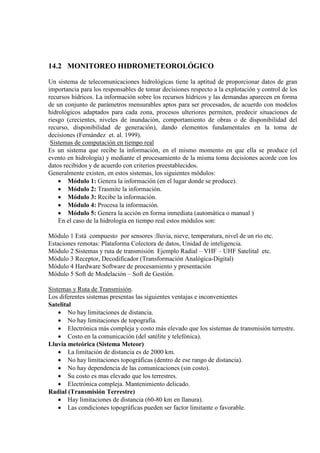 14.2 MONITOREO HIDROMETEOROLÓGICO
Un sistema de telecomunicaciones hidrológicas tiene la aptitud de proporcionar datos de gran
importancia para los responsables de tomar decisiones respecto a la explotación y control de los
recursos hídricos. La información sobre los recursos hìdricos y las demandas aparecen en forma
de un conjunto de parámetros mensurables aptos para ser procesados, de acuerdo con modelos
hidrológicos adaptados para cada zona, procesos ulteriores permiten, predecir situaciones de
riesgo (crecientes, niveles de inundación, comportamiento de obras o de disponibilidad del
recurso, disponibilidad de generación), dando elementos fundamentales en la toma de
decisiones (Fernández et. al. 1999).
Sistemas de computación en tiempo real
Es un sistema que recibe la información, en el mismo momento en que ella se produce (el
evento en hidrología) y mediante el procesamiento de la misma toma decisiones acorde con los
datos recibidos y de acuerdo con criterios preestablecidos.
Generalmente existen, en estos sistemas, los siguientes módulos:
• Módulo 1: Genera la información (en el lugar donde se produce).
• Módulo 2: Trasmite la información.
• Módulo 3: Recibe la información.
• Módulo 4: Procesa la información.
• Módulo 5: Genera la acción en forma inmediata (automática o manual )
En el caso de la hidrología en tiempo real estos módulos son:
Módulo 1 Está compuesto por sensores :lluvia, nieve, temperatura, nivel de un río etc.
Estaciones remotas: Plataforma Colectora de datos, Unidad de inteligencia.
Módulo 2 Sistemas y ruta de transmisión Ejemplo Radial – VHF – UHF Satelital etc.
Módulo 3 Receptor, Decodificador (Transformación Analógica-Digital)
Módulo 4 Hardware Software de procesamiento y presentación
Módulo 5 Soft de Modelación – Soft de Gestión.
Sistemas y Ruta de Transmisión.
Los diferentes sistemas presentas las siguientes ventajas e inconvenientes
Satelital
• No hay limitaciones de distancia.
• No hay limitaciones de topografia.
• Electrónica más compleja y costo más elevado que los sistemas de transmisión terrestre.
• Costo en la comunicación (del satélite y telefónica).
Lluvia meteórica (Sistema Meteor)
• La limitación de distancia es de 2000 km.
• No hay limitaciones topográficas (dentro de ese rango de distancia).
• No hay dependencia de las comunicaciones (sin costo).
• Su costo es mas elevado que los terrestres.
• Electrónica compleja. Mantenimiento delicado.
Radial (Transmisión Terrestre)
• Hay limitaciones de distancia (60-80 km en llanura).
• Las condiciones topográficas pueden ser factor limitante o favorable.
 