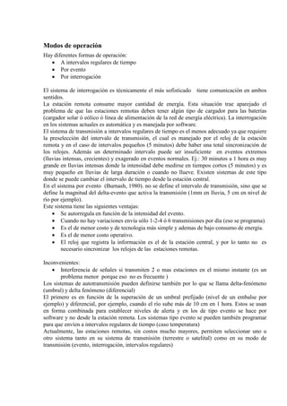 Modos de operación
Hay diferentes formas de operación:
• A intervalos regulares de tiempo
• Por evento
• Por interrogación
El sistema de interrogación es técnicamente el más sofisticado tiene comunicación en ambos
sentidos.
La estación remota consume mayor cantidad de energía. Esta situación trae aparejado el
problema de que las estaciones remotas deben tener algún tipo de cargador para las baterías
(cargador solar ó eólico ó línea de alimentación de la red de energía eléctrica). La interrogación
en los sistemas actuales es automática y es manejada por software.
El sistema de transmisión a intervalos regulares de tiempo es el menos adecuado ya que requiere
la preselección del intervalo de transmisión, el cual es manejado por el reloj de la estación
remota y en el caso de intervalos pequeños (5 minutos) debe haber una total sincronización de
los relojes. Además un determinado intervalo puede ser insuficiente en eventos extremos
(lluvias intensas, crecientes) y exagerado en eventos normales. Ej.: 30 minutos a 1 hora es muy
grande en lluvias intensas donde la intensidad debe medirse en tiempos cortos (5 minutos) y es
muy pequeño en lluvias de larga duración o cuando no llueve. Existen sistemas de este tipo
donde se puede cambiar el intervalo de tiempo desde la estación central.
En el sistema por evento (Burnash, 1980). no se define el intervalo de transmisión, sino que se
define la magnitud del delta-evento que activa la transmisión (1mm en lluvia, 5 cm en nivel de
río por ejemplo).
Este sistema tiene las siguientes ventajas:
• Se autorregula en función de la intensidad del evento.
• Cuando no hay variaciones envía sólo 1-2-4 ó 6 transmisiones por día (eso se programa).
• Es el de menor costo y de tecnologia más simple y ademas de bajo consumo de energía.
• Es el de menor costo operativo.
• El reloj que registra la información es el de la estación central, y por lo tanto no es
necesario sincronizar los relojes de las estaciones remotas.
Inconvenientes:
• Interferencia de señales si transmiten 2 o mas estaciones en el mismo instante (es un
problema menor porque eso no es frecuente )
Los sistemas de autotransmisión pueden definirse también por lo que se llama delta-fenómeno
(umbral) y delta fenómeno (diferencial)
El primero es en función de la superación de un umbral prefijado (nivel de un embalse por
ejemplo) y diferencial, por ejemplo, cuando el río sube más de 10 cm en 1 hora. Estos se usan
en forma combinada para establecer niveles de alerta y en los de tipo evento se hace por
software y no desde la estación remota. Los sistemas tipo evento se pueden también programar
para que envíen a intervalos regulares de tiempo (caso temperatura)
Actualmente, las estaciones remotas, sin costos mucho mayores, permiten seleccionar uno u
otro sistema tanto en su sistema de transmisión (terrestre o satelital) como en su modo de
transmisión (evento, interrogación, intervalos regulares)
 
