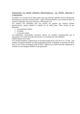 Transmisión vía satélite (Satelites Meteorológicos- Ej. GOES- Meteosat ó
Comerciales)
El satélite en la recolección de datos actúa como una estación repetidora de las transmisiones
efectuadas por estaciones terrestres (DCP – Data Collection Platform ) que reciben los datos de
sensores semejantes a los de las estaciones VHF (Figura 14.2)
Los sistemas más difundidos para esta función son aquellos que emplean satélites
geostacionarios, aunque también se emplean los de órbita polar. Todos constan de tres
elementos:
1. Las plataformas (DCP).
2. El satélite.
3. La estación central.
Las plataformas, denominadas estaciones remotas son unidades computarizadas que se
encuentran en los sitios de recolección de datos. Se componen de varios Módulos.
Módulo Maestro de Control
Es la unidad inteligente compuesta por un microprocesador de las series de 8, 16 o 32 bits . Esta
unidad se programa mediante una minicomputadora portátil. El lenguaje se denomina SCADA-
Soft, es una versión de lenguaje Forth SCADA (“Supervisory Control and Data Adquisition”).
También se usan lenguajes standares de programación.
.
 