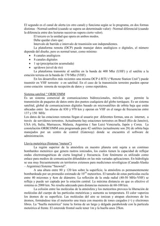 El segundo es el canal de alerta (es otro canal) y funciona según se lo programa, en dos formas
distintas –Normal-umbral (cuando se supera un determinado valor) –Normal diferencial (cuando
la diferencia entre dos lecturas sucesivas supera cierto valor).
El tercero es la unidad que opera en ambos modos.
Debe quedar claro que:
Intervalo de barrido e intervalo de trasmisión son independientes.
La plataforma remota (DCP) puede manejar datos analógicos o digitales, el número
depende del diseño, pero es normal tener, como mínimo:
• 8 canales analógicos
• 8 canales digitales
• 1 up (precipitación acumulada)
• up/down (nivel de río)
La plataforma transmite al satélite en la banda de 400 Mhz (UHF) y el satélite a la
estación terrena en la banda de 170 Mhz (VHF).
En los desarrollos más recientes una misma DCP ó RTU (“Remote Station Unit”) puede
trasmitir en VHF terrestre o en satelital. En el caso de la transmisión terrestre pueden operar
como estación remota de recepción de datos y como repetidora.
Sistema satelital “ ORBCOMM
Es un sistema comercial de comunicaciones bidireccionales, móviles que permite la
transmisión de paquetes de datos entre dos puntos cualquiera del globo terráqueo. Es un sistema
satelital, global de comunicaciones digitales basado en microsatélites de orbita baja que están
ubicadas entre las alturas de 830 y 970 km y operan en VHF en el rango de frecuencias entre
137 y 150 MHz
Los datos de las estaciones remotas llegan al usuario por diferentes formas, una es internet, a
través de servidores terrestres. Actualmente hay estaciones terrestres en Brasil (Río de Janeiro),
USA (4), Italia, Marruecos, Malasia, Argentina ( San Luis) Venezuela, Japón y Corea. La
constelación ORBCOMM esta programada para 42 satélites (actualmente son 28) de orbita baja
manejados por un centro de control (Gateway) donde se encuentra el software de
administración.
Lluvia meteórica (Sistema “meteor”)
La región superior de la atmósfera en nuestro planeta está sujeta a un continuo
bombardeo meteórico que genera rastros ionizados, los cuales tienen la capacidad de reflejar
ondas electromagnéticas de cierta longitud y frecuencia. Este fenómeno es utilizado como
enlace para medios de comunicación difundidos en las más variadas aplicaciones. En hidrológía
se usa muy frecuentemente en territorios extensos para mediciones nivológicas (Canadá-Alaska
– Argentina) Sistema “Snowtel”.
A una altura entre 80 y 120 km sobre la superficie, la atmósfera es permanentemente
bombardeada por un promedio estimado de 1010
La colisión entre las moléculas de la atmósfera y los meteoritos provoca la liberación de
moléculas del cuerpo de las partículas meteóricas y aumenta su temperatura. El calor vaporiza
los átomos de su superficie. Las moléculas del aire se ionizan y atrapan electrones de los
átomos, formándose tras el meteorito una traza con muestra de iones cargados (+) y electrones
libres. La “huella meteórica” tiene la forma de un largo y delgado paraboloide con la partícula
meteórica al frente. El esteroide frontal suele tener 1m y la huella unos 25km.
meteoritos. El tamaño de estas partículas oscila
entre 40 micrones y 4cm de diámetro. La reflexión de la onda radial (40-50 MHz-VHF) se
refleja y puede ser captada por la estación central. La máxima distancia en que es efectivo el
sistema es 2000 km. No resulta adecuado para distancias menores de 60-100 km.
 