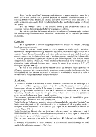 Estas “huellas meteóricas” desaparecen rápidamente en pocos segundos a pesar de lo
cual y por la gran cantidad que se generan, permiten un promedio de comunicaciones de 10
kbits/seg de transferencia de datos. La señal de radio exita los electrones libres, cada uno de los
cuales actúa como un pequeño dipolo re-radiando la señal. Los ángulos de incidencia y reflexión
son iguales.
Una red “Meteor” consta de una estación central y una determinada cantidad de
estaciones remotas. También pueden haber varias estaciones centrales.
La estación central recibe los datos y los procesa mediante software adecuado. Los datos
son almacenados y/o retransmitidos a otros sitios, generalmente por vía telefónica (Modem) o
microondas.
Operación
En el lugar remoto, la estación recoge regularmente los datos de sus sensores (barrido) y
los almacena en su memoria.
Tanto la estación remota como la central operan de modo dúplex alternativo
(transmisión y recepción alternados) y a la misma frecuencia y a intervalos especificados por el
usuario. Cuando la estación central se activa (por software) transmite una señal de prueba y
cuando encuentra una huella meteórica apta, la señal es trasmitida con el código de la estación.
La estación que tiene ese código, recibe y acepta la señal de interrogación. En la estación remota
el receptor está siempre activado. La remota conmuta a transmisión y envía el mensaje con los
datos almacenados utilizando la misma traza. La duración normal de un mensaje es de 25 a 35
milisegundos (ms) a 9600 bps.
El paso a cada estación se realiza mediante el uso de diferentes trazas aparecidas en
diferentes momentos, por consecuencia dos estaciones no responderán simultáneamente. Con
independencia de este sistema automático y rutinario, el usuario puede interrogar y pedir la
información de cualquier remota en cualquier momento.
Rendimiento
Si durante el proceso de transmisión la huella se debilita la modulación se interrumpe y el
enlace se restablece segundos después sobre otra huella, la estación central continua
interrogando, mientras no reciba de la remota la respuesta. El sistema de comunicación es
dúplex y la potencia de transmisión es alta 300 a 1000 watts en relación con 4 a 15w de los
terrestres y satelitales. El sistema no sirve para verdadero tiempo real porque tiene periodos de
espera que pueden llegar a ser hasta 15 y más minutos.
Este tiempo de espera es variable según sea la hora del día y la época del año, debido a que no
siempre es igual la densidad de la capa de meteoritos.
Variación diurna: En horas del amanecer y primeras horas del día los meteoritos “captados” por
la tierra son más por efecto del movimiento de la tierra alrededor del sol, se produce un efecto
semejante al del movimiento de un vehículo que “capta” en su parabrisas los insectos del
camino (Figura 14.3 a ).
Variación estacional: Durante el verano (junio a setiembre en el norte) (en invierno en el sur), el
hemisferio norte está inclinado hacia el lado del movimiento de la tierra y por lo tanto recibe
más meteoritos que el sud a la inversa en invierno.
Esto trae como consecuencia una variación estacional que a 45º de latitud es 4 a 1.(Figura 14.3
b).
El promedio de duración de la “huella meteórica” es 300 ms lo cual es asuficiente ya que como
se dijo la duración de un mensaje es 25 a 35 ms.
 