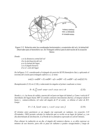 Figura 2.12 Relación entre las coordenadas horinzontales y ecuatoriales del sol y la latitud del
observador para el hemisferio sur. (b) Triángulo esférico para la derivación de la ecuación
básica
Donde:
z es la distancia cenital del sol
δ es la declinación del sol.
φ es la latitud del lugar.
t es el ángulo horario.
Z es el cenit del lugar
De laFigura 2.12, considerando el triángulo de posición SZ PS (hemisferio Sur) y aplicando el
teorema del coseno para triángulo esférico a z, se tiene:
( ) ( ) ( ) ( ) ( ) ( )tsensenz cos909090cos90coscos ⋅+°⋅+°++°⋅+°= ϕδϕδ (2.31)
Reemplazando (2.31) en (2.30) y reduciendo los ángulos al primer cuadrante se tiene:
∫ ⋅⋅⋅+⋅=
2
1
t
t
o dt)tcoscoscossensen(RR ϕδϕδ (2.32)
Siendo t1 y t2 las horas de salida y puesta del sol para un lugar de latitud, φ. Como t varía de 0º
(meridiano del lugar) hasta 360º en sentido contrario (movimiento diurno), al integrar desde 0
hasta t2 , semiarco/diurno, (el valor del ángulo de 0º al cenit), se obtiene el valor de R/2.
Luego:
( 22o tsencoscostsensenR2R )⋅⋅+⋅⋅⋅⋅= ϕδϕδ (2.33)
El término entre paréntesis es un ángulo (α) expresado en radianes. La ecuación 2.33
(Fernández, 1965) permite calcular la radiación que se recibe en un lugar de latitud, φ, y un
día determinado de declinación, δ, al borde de la atmósfera expresado en cal/cm2
/minuto.
Para obtener la radiación en un día, el ángulo del semiarco diurno, α ,se debe expresar en
minutos de uso horario; para ello se pasa de radianes a grados sexagecimales y luego de
 