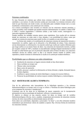 Sistemas combinados
Es muy frecuente en sistemas que cubren áreas extensas combinar: 1) redes terrestres con
satelitales o con meteor; 2) redes terrestres unidas por microonda. Los sistemas terrestres sobre
todo los que funcionan con modo evento, son adecuados para verdadero tiempo real y se usan
localmente o retransmiten a otra central por otro sistema.
Los avances tecnológicos más recientes en relación con las estaciones remotas permiten, a
costos accesibles, tener unidades que pueden trasmitir indistintamente vía satélite o radial (VHF
ó UHF) e incluso engancharse a telefonía celular y usar modo evento, interrogación o a
intervalos regulares de tiempo.
Pueden también, las unidades remotas operar como repetidoras. Esto resulta útil en sistemas
donde las estaciones no están entre sí muy alejadas y con posibilidad de enlace, como por
ejemplo un sistema de estaciones para medir niveles y/o caudales en una red de riego.
La forma más simple es la combinación de estaciones remotas de transmisión terrestre y
transmisión vía satélite, según sea la ubicación y las dificultades de enlace. Estas estaciones
envían directamente su información a la estación central que recibe por medios diferentes pero
que luego unifica en un mismo banco de datos. Las estaciones de transmisión terrestre, reciben
por receptor común de VHF y mediante un decodificador analógico/digital transforman la señal
de radio en señal binaria que con un protocolo adecuado entra al banco de datos. Las estaciones
satelitales envían las señales como se dijo a la estación terrena usando el satélite como
repetidora y desde la terrena la información se recibe en la central por modem telefónico.
Posibilidades que se obtienen con redes telemétricas
• Instalación de estaciones en lugares remotos donde no hay observadores
• Datos recibidos en tiempo real
• Obtener redes sincronizadas
• Bajos costos de operación
• Recibir, procesar y analizar la información en forma eficiente y rápida, formando bancos
de datos digitales.
• Establecer y operar sistemas de alerta hidrológico y manejo de recursos hídricos.
• Potenciar las posibilidades de realizar mejores estudios hidrológicos y meteorológicos.
14.3 SISTEMAS DE ALERTA TEMPRANA
Una de las aplicaciones más trascendentes de la hidrológía operativa y los sistemas
hidrometeorológicos en tiempo real es la que se refiere a “Sistemas de alerta hidrológica para
aviso temprano de crecientes e inundaciones”
Constituye una de las áreas de la hidrológía de mayor expansión con la incorporación
permanente de nuevas tecnologías de hardware, software y comunicaciones.
El objetivo es obtener en una estación central, los datos en tiempo real de variables
hidrometeorológicas (lluvias, nieve, caudales, temperatura) provenientes de estaciones remotas
(incluso de sitios inaccesibles en determinadas épocas del año)
Estos datos son controlados, depurados y procesados “en línea” y con ellos alimentar modelos
matemáticos que pronostican valores de caudales a esperar. Hay diversas formas de monitorear
las estaciones remotas.
 