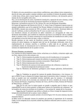 El objetivo de estos pronósticos es para alertar a poblaciones, para ordenar cierres temporarios y
desvíos de rutas, para ayudar a manejar embalses, para reordenar el tránsito de grandes ciudades
o aislar áreas críticas, para evacuar lugares de asentamientos turísticos y de recreación, para el
manejo de ríos navegables entre otros.
Hoy, con la disminución de costos, facilidad de instalación y operación de estos sistemas, se han
constituido en una de las inversiones de mayores beneficios en relación a su costo.
Relaciones de beneficio/costo de 10, 20 e incluso 50 a uno son fácilmente alcanzables.
El Cuerpo de Ingenieros del Ejército de USA (U. S. Army Corps of Engineers) reporta como un
ejemplo emblemático, que en la ciudad de Fort Wayne, Indiana, el sistema para esa ciudad costó
u$s 80.000 y durante una creciente de 1985, se estimó que la prevención disminuyó daños en
más de 2 millones, es decir un beneficio fue 25 veces su costo en un solo evento.
Los beneficios directos de prevención de daños materiales y/o salvaguarda de vidas son
fácilmente demostrables, pero también los indirectos que hacen a la calidad de vida en ciudades
donde se pueden evitar o al menos minimizar los inconvenientes de inundación de calles y rutas
con oportunos avisos de cortes de rutas y calles y/o desvíos.
Resulta oportuno en este marco de beneficios recalcar algo que es fundamental. Un buen
sistema de alerta temprana, no depende tanto del uso de tecnología sofisticada, como de la
implementación de sistemas sencillos y confiables y sobre todo de un aceitado y bien
coordinado sistema de diseminación de la información (Fernández et al, 1999) y eficientes
sistemas de implementación de las ayudas ó avisos.
Diversos Sistemas y su estructura
Los sistemas de alerta temprana tienen ciertas variaciones en su diseño y estructura según sean
sus fines, algunos de los más comunes son:
• Tipo 1): Alerta temprana de grandes ríos para aviso de inundaciones y/o navegación.
• Tipo 2): Alerta temprana para manejo de embalses y/o generación hidroeléctrica.
• Tipo 3): Alerta temprana para crecientes torrenciales (“flash floods”).
• Tipo 4): Alerta temprana para áreas urbanas.
• Tipo 5): Monitoreo de cuencas nivales para pronósticos de volúmenes a esperar en
la próxima temporada de primavera-verano.
Tipo 6): Monitoreo de fenómenos geológicos como lenguas glaciarias, deslizamientos
etc
Tipo 1): Tratándose en general de cuencas de grandes dimensiones y ríos extensos, lo
que es básico es que se dispone de tiempos largos para el pronóstico (días ó semanas). En estos
casos se pueden usar con comodidad sistemas satelitales para las remotas e ir realizando
pronósticos del avance de la creciente con estaciones de nivel y modelos de avance de ondas
(Ej. Sistema del Paraná. (Argentina), Sistemas del Arno y del Po en Italia, Sistema del Pantanal
de Mato Grosso en Brasil.)
Tipo 2): En este caso la cuenca puede ser grande o pequeña, pero lo básico es que,
respondiendo la red al criterio general, se debe poner énfasis en el pronóstico de volúmenes , en
los modelos de avance de crecientes en el embalse y a las normas de manejo de la o las presas.
Tipos 3) y 4): El parámetro que define su diseño es el breve tiempo de respuesta (cortos
tiempos de concentración) de la cuenca ( rural o urbana )
El diseño en general se puede asimilar a los de la Figura 14.4. En estos sistemas, hay dos
elementos básicos:
a) Debe existir un adecuado sistema de prealerta que permita el seguimiento de la tormenta
(radar ó aviso temprano de la creciente cuando hay distancia suficiente entre la cuenca y la zona
en peligro)
 