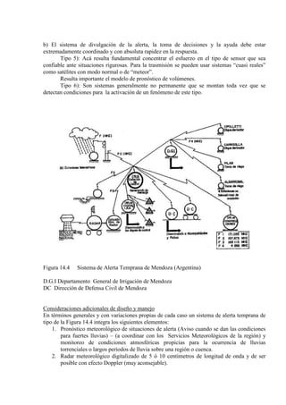 b) El sistema de divulgación de la alerta, la toma de decisiones y la ayuda debe estar
extremadamente coordinado y con absoluta rapidez en la respuesta.
Tipo 5): Acá resulta fundamental concentrar el esfuerzo en el tipo de sensor que sea
confiable ante situaciones rigurosas. Para la trasmisión se pueden usar sistemas “cuasi reales”
como satélites con modo normal o de “meteor”.
Resulta importante el modelo de pronóstico de volúmenes.
Tipo 6): Son sistemas generalmente no permanente que se montan toda vez que se
detectan condiciones para la activación de un fenómeno de este tipo.
Figura 14.4 Sistema de Alerta Temprana de Mendoza (Argentina)
D.G.I Departamento General de Irrigación de Mendoza
DC Dirección de Defensa Civil de Mendoza
Consideraciones adicionales de diseño y manejo
En términos generales y con variaciones propias de cada caso un sistema de alerta temprana de
tipo de la Figura 14.4 integra los siguientes elementos:
1. Pronóstico meteorológico de situaciones de alerta (Aviso cuando se dan las condiciones
para fuertes lluvias) – (a coordinar con los Servicios Meteorológicos de la región) y
monitoreo de condiciones atmosféricas propicias para la ocurrencia de lluvias
torrenciales o largos períodos de lluvia sobre una región o cuenca.
2. Radar meteorológico digitalizado de 5 ó 10 centímetros de longitud de onda y de ser
posible con efecto Doppler (muy aconsejable).
 