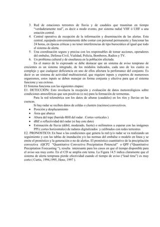 3. Red de estaciones terrestres de lluvia y de caudales que trasmitan en tiempo
“verdaderamente real”, es decir a modo evento, por sistema radial VHF ó UHF a una
estación central.
4. Central operativa de recepción de la información y diseminación de las alertas. Esta
central, equipada convenientemente debe contar con personal permanente y funcionar las
24 horas, en épocas críticas y no tener interferencias de tipo burocrático al igual que todo
el sistema de alerta.
5. Una coordinación segura y precisa con los responsables de tomar acciones, operadores
del embalse, Defensa Civil, Vialidad, Policía, Bomberos, Radios y TV.
6. Un problema cultural y de enseñanza en la población afectada.
En el marco de lo expresado se debe destacar que un sistema de aviso temprano de
crecientes es un sistema integrado, de los módulos indicados, cada uno de los cuales es
complejo y que cualquier deficiencia en uno de ellos afectara la perfomance del conjunto. Es
decir es un sistema de actividad multisectorial, que requiere inputs y expertos de numerosos
organismos, estos inputs se deben manejar en forma conjunta y efectiva para que el sistema
funcione y sea exitoso.
El Sistema funciona con las siguientes etapas:
E1. DETECCIÓN: Esto involucra la recepción y evaluación de datos meteorológicos sobre
condiciones atmosféricas que son positivas (o no) para la formación de tormentas.
Para la red telemétrica son los datos de alturas (caudales) en los ríos y lluvias en las
cuencas.
Si hay radar se reciben datos de celdas o clusters (racimos) convectivos.
• Posición y desplazamiento
• Área que abarca
• Altura del tope (barrido RHI del radar . Cortes verticales )
• dBZ o reflectividad del radar (si hay este dato)
• Estimación de lluvia (débil, moderado, fuerte) o milímetros a esperar con las imágenes
PPI ( cortes horizontales) de radares digitalizados y calibrados con redes terrestres
E2. PRONOSTICO: En base a las condiciones que genera la red (y/o radar se va realizando un
seguimiento y con las tablas de inundación y/o las normas del embalse o modelo en línea y se
emite el pronóstico y la generación o no de alertas. El pronóstico cuantitativo de la precipitación
convectiva (QCP2 “Quantitative Convective Precipitation Potencial” o QPF (“Quantitative
Precipitation Forecasting “), resulta interesante para los casos en que el tiempo disponible para
el aviso sea muy corto. En el CD se amplia este tema. La Figura 14.5 indica claramente que el
sistema de alerta temprana pierde efectividad cuando el tiempo de aviso (“lead time”) es muy
corto ( Curtis, 1994,1995, Henz, 1997 ).
 