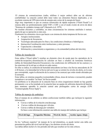 El sistema de comunicaciones (radio, teléfono ó mejor ambos) debe ser de altísima
confiabilidad. La estación central debe tener todos sus elementos básicos duplicados, y un
excelente sistema de UPS (provisión de energía ante cortes de la energía de línea).
Algo muy importante es que en cuencas torrenciales de rápida respuesta (“Flash Floods”) el
sistema debe ser preferentemente radial VHF o UHF y con el modo evento de envío de datos
“Sistemas de verdadero tiempo real”( Burnash et al, 1979)
No resultan eficientes y confiables, en éstas circunstancias los sistemas satelitales ó meteor,
aparte de que su operación es más cara.
Finalmente los elementos claves que hacen a un sistema de alerta temprana de lluvias son:
• Arreglos institucionales.
• Asignación de frecuencias.
• Tecnología adecuada para los fines y las condiciones climáticas e hidrológicas.
• Interacción-Coordinación entre instituciones y entre personas.
• Capacitación e idoneidad.
• Información y conocimiento a organismos y a la comunidad (cultura del aluvión).
Tablas de inundación
Estas tablas (“Flood tables”) resultan un elemento clave de ayuda para los operadores de la
central de recepción y diseminación. Se calculan en base a estudios de tormentas históricas
(tablas de Intensidad-Duración-Frecuencia) a las condiciones de infiltración de las cuencas y a
las estaciones de la red que se ubican en cada cuenca.
En ellas se indica, la condición de humedad antecedente (en base a las lluvias antecedente de 24
ó 48 horas), y la intensidad de la lluvia real con lo que se emiten los niveles de alerta, en la zona
que corresponde, según la afectación de la cuenca (o las cuencas) que están siendo afectadas por
la tormenta.
Estas tablas, en sistemas pequeños (comunidades chicas, áreas de turismo o recreación), pueden
reemplazar a un modelo “en línea” de lluvia-caudal.
Un problema es la ubicación de la estación base en sitios (organismos) donde no hay guardia
permanente o no se ha instalado en la estación base un equipo de suficiente duración de baterías
para mantener operable la estación central ante prolongados cortes de energía (UPS
“Uninterruptedly Power Suply”).
Tablas de manejo de embalses
Para el manejo de un embalse se deben confeccionar también tablas que incluyan la siguiente
información:
• Curvas o tablas de la relación cota/descarga.
• Curvas o tablas de descarga por válvulas.
• Curvas o tablas de descarga por vertedero.
En base a esta información construir una tabla de manejo del embalse que incluya:
Nivel del lago Erogación Máxima Nivel de Alerta Acción Aguas Abajo
En los “software expertos” de manejo de la red telemétrica, se puede incluir esta tabla con
presentación gráfica del nivel real del lago y los distintos niveles de alerta.
Las tablas deben incluir el o los periodos del año que resulten ser los más críticos.
 
