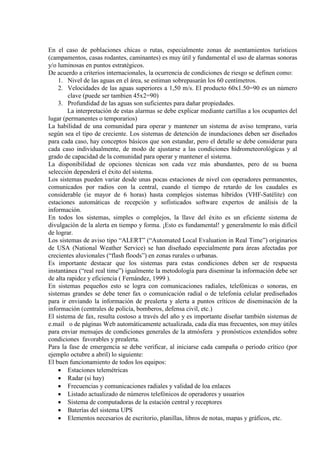 En el caso de poblaciones chicas o rutas, especialmente zonas de asentamientos turísticos
(campamentos, casas rodantes, caminantes) es muy útil y fundamental el uso de alarmas sonoras
y/o luminosas en puntos estratégicos.
De acuerdo a criterios internacionales, la ocurrencia de condiciones de riesgo se definen como:
1. Nivel de las aguas en el área, se estiman sobrepasarán los 60 centímetros.
2. Velocidades de las aguas superiores a 1,50 m/s. El producto 60x1.50=90 es un número
clave (puede ser tambien 45x2=90)
3. Profundidad de las aguas son suficientes para dañar propiedades.
La interpretación de estas alarmas se debe explicar mediante cartillas a los ocupantes del
lugar (permanentes o temporarios)
La habilidad de una comunidad para operar y mantener un sistema de aviso temprano, varía
según sea el tipo de creciente. Los sistemas de detención de inundaciones deben ser diseñados
para cada caso, hay conceptos básicos que son estandar, pero el detalle se debe considerar para
cada caso individualmente, de modo de ajustarse a las condiciones hidrometeorológicas y al
grado de capacidad de la comunidad para operar y mantener el sistema.
La disponibilidad de opciones técnicas son cada vez más abundantes, pero de su buena
selección dependerá el éxito del sistema.
Los sistemas pueden variar desde unas pocas estaciones de nivel con operadores permanentes,
comunicados por radios con la central, cuando el tiempo de retardo de los caudales es
considerable (ie mayor de 6 horas) hasta complejos sistemas híbridos (VHF-Satélite) con
estaciones automáticas de recepción y sofisticados software expertos de análisis de la
información.
En todos los sistemas, simples o complejos, la llave del éxito es un eficiente sistema de
divulgación de la alerta en tiempo y forma. ¡Esto es fundamental! y generalmente lo más difícil
de lograr.
Los sistemas de aviso tipo “ALERT” (“Automated Local Evaluation in Real Time”) originarios
de USA (National Weather Service) se han diseñado especialmente para áreas afectadas por
crecientes aluvionales (“flash floods”) en zonas rurales o urbanas.
Es importante destacar que los sistemas para estas condiciones deben ser de respuesta
instantánea (“real real time”) igualmente la metodología para diseminar la información debe ser
de alta rapidez y eficiencia ( Fernández, 1999 ).
En sistemas pequeños esto se logra con comunicaciones radiales, telefónicas o sonoras, en
sistemas grandes se debe tener fax o comunicación radial o de telefonía celular prediseñados
para ir enviando la información de prealerta y alerta a puntos críticos de diseminación de la
información (centrales de policía, bomberos, defensa civil, etc.)
El sistema de fax, resulta costoso a través del año y es importante diseñar también sistemas de
e.mail o de páginas Web automáticamente actualizada, cada día mas frecuentes, son muy útiles
para enviar mensajes de condiciones generales de la atmósfera y pronósticos extendidos sobre
condiciones favorables y prealerta.
Para la fase de emergencia se debe verificar, al iniciarse cada campaña o periodo crítico (por
ejemplo octubre a abril) lo siguiente:
El buen funcionamiento de todos los equipos:
• Estaciones telemétricas
• Radar (si hay)
• Frecuencias y comunicaciones radiales y validad de loa enlaces
• Listado actualizado de números telefónicos de operadores y usuarios
• Sistema de computadoras de la estación central y receptores
• Baterías del sistema UPS
• Elementos necesarios de escritorio, planillas, libros de notas, mapas y gráficos, etc.
 