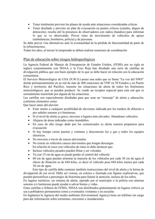 • Tener totalmente previsto los planes de ayuda ante situaciones consideradas críticas
• Tener diseñado y previsto un plan de evacuación en puntos críticos (canales, diques de
detención), resulta útil la presencia de observadores con radios (handies) para informar
lo que se va observando. Prever rutas de movimiento de vehículos de apoyo
(ambulancias, bomberos, policía) y de personas.
Se debe prever vías alternativas ante la eventualidad de la pérdida de funcionalidad de parte de
la infraestructura..
Todos los años, al iniciar la temporada se deben realizar reuniones de coordinación
Plan de educación sobre riesgos hidrogeológicos
La Agencia Federal de Manejo de Emergencias de Estados Unidos, (FEMA por su sigla en
ingles) conjuntamente con NOAA y la Cruz Roja han diseñado una serie de cartillas de
divulgación pública que son buen ejemplo de lo que se debe hacer en relación con la educación
comunitaria.
El Servicio Meteorológico de USA (N.W.S.) posee una radio que se llama “La voz del NWS”
donde permanentemente en su red de más de 400 estaciones de VHF en 50 Estados y en Puerto
Rico y territorios del Pacífico, trasmite las situaciones de alerta de todos los fenómenos
meteorológicos, que se pueden producir. Se vende un receptor especial para esta red que es
normalmente trasmitido por alguna de las estaciones.
Las cartillas son especialmente diseñadas para que sean un “mensaje” de alerta y educación,
contienen elementos como:
Que hacer antes del aluvión:
• Estar atento a cualquier posibilidad de aluviones indicada por los medios de difusión o
por señales sonoras y/o luminosas.
• Si el nivel de alerta es grave, moverse a lugares más elevados. Abandonar vehículos.
• Alejarse de áreas indicadas como inundables.
• En caso de alto riesgo dado por los comunicados (o alerta sonora) prepararse para
evacuación
• Si hay tiempo cerrar puertas y ventanas y desconectar luz y gas y todos los equipos
eléctricos.
• No moverse a través de cauces aluvionales
• No cruzar en vehículos cauces aluvionales que traigan descargas.
En relación al cruce con vehículos de rutas se debe destacar que:
• Incluso vehículos pesados pueden flotar y ser volcados
• Ya con 15 cm de agua se puede perder el control del vehículo
• 60 cm de agua pueden arrastrar la mayoría de los vehículos por cada 30 cm de agua el
efecto de flotación es de 684 kilos, es decir el vehículo pesa 684 kilos menos por cada
30 cm de agua.
Este tipo de cartilla debe contener también instrucciones del nivel de alerta y la forma de
divulgación de ese nivel. Debe ser vistosa, en colores e ilustrada con figuras explicativas, que
pueden personificar a personajes de historieta para llamar la atención, incluso de los niños.
En lugares turísticos, un sistema de alerta, operado por el municipio o la policía con alarmas
sonoras y/o luminosas puede ayudar a salvar bienes y vidas.
Estas cartillas o folletos de FEMA, NOAA son distribuidos gratuitamente en lugares críticos ya
sea a pobladores permanentes como a eventuales visitantes y en escuelas
En Inglaterra la Agencia del medio ambiente (Environment Agency) tiene un teléfono sin cargo
para dar información sobre tormentas, crecientes e inundaciones.
 
