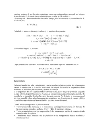 grados a minutos de uso horario, teniendo en cuenta que cada grado corresponde a 4 minutos
de uso horario. El factor de conversión incluyendo el valor de 2Ro es 916.73.
De la ecuación 2.33 se obtiene la ecuación de trabajo para el cálculo de la radiación solar, R,
en cal/cm2
/día:
α⋅= 73.916R
(2.34)
Calculado el semiarco diurno (en radianes), t2, mediante la expresión:
( ) ( )tantancostantancos 1
22 ϕδϕδ ⋅−=⇒⋅−= −
tt
( ) ( )( )35tan23tancos 1
2 °−⋅°−= −
t
( ) ( )( ) ( )0.2972cos70.04245.0cos 11
2 +=−⋅−= −−
t
radt 27.171.722 =°=
Evaluando el ángulo, α, se tiene:
22 tsencoscostsensen ⋅⋅+⋅⋅= ϕδϕδα
( ) ( ) ( ) ( ) ( °)⋅°−⋅°+⋅°−⋅°= 29.107sen35cos23cost35sen23sen 2α
( ) ( ) ( ) ( ) ( ) ( ) ( ) ( )7199.02846.09548.08191.09205.01.275736.03907.0 +−=⋅⋅+⋅−⋅=α
4353.0=α
Luego, la radiación solar neta recibida el 11 de Junio en un lugar del hemisferio sur es:
4353.073.91673.916R ⋅=⋅= α
⎥
⎦
⎤
⎢
⎣
⎡
⋅
=
díacm
cal
05.399R 2
Temperatura
Dado que la radiación solar está altamente correlacionada con la temperatura, los métodos para
estimar la evaporación o la fusión nival usan con mayor frecuencia la temperatura como
parámetro de medición, por ser común y de fácil evaluación.
Si la temperatura del aire y de la superficie terrestre es alta, existe mayor evaporación, ya que la
energía calórica disponible es mayor. Además, el aire caliente puede contener gran cantidad de
humedad y su capacidad de absorber vapor de agua aumenta. Por lo tanto, la temperatura del
aire tiene un doble efecto sobre la evaporación: una directa por el suministro de energía calórica
e otra indirecta por aumentar la capacidad del aire para retener humedad.
Con los datos de temperatura se pueden estimar:
• Temperatura media diaria que es el promedio de las temperaturas horarias (24 horas) o de
las temperaturas tomadas a las horas 2, 8, 14 y 20 ó de máxima y mínima.
• Temperatura diaria normal que es promedio de las temperaturas medias de un determinado
día en los años de registro.
• Temperatura media mensual que es promedio de las temperaturas medias máximas y
mínimas del mes.
 