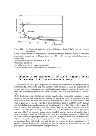Figura 14.6 Coeficiente de variación en la medición de la lluvia (NWS-USA) para cuencas
torrenciales
Como se puede apreciar la perfomance de una red aumenta sensiblemente cuando el número de
pluviógrafos aumenta de 1 a 20 (para áreas entre 130 y 1300 Km2
Los siguientes temas se desarrollan en el CD
), no teniendo luego mayor
importancia.
Pronósticos climáticos
Las celdas convectivas y su comportamiento
Pronóstico cuantitativo de la precipitación convectiva (QPF)
14.4APLICACION DE TECNICAS DE RADAR Y SATELITE EN LA
ESTIMACION DE LLUVIAS ( Fattorelli et . al. ,1995 )
La estimación de lluvia para propósitos de pronósticos de crecientes es generalmente un
problema difícil. Más quizás que otras variables meteorológicas, la lluvia es intermitente en
espacio y en tiempo muestra una gran variabilidad natural. Incluso la medición de lluvias en un
punto por un sólo pluviógrafo es una tarea difícil tal como está bien documentado ( Sevruk,
1982).
Redes tradicionales de pluviógrafos, incluso cuando están densamente espaciadas, pueden
solamente proveer una muestra muy espaciada del campo de lluvias y usualmente sólo una
proporción pequeña de la red está conectada en tiempo real a través de teletransmisión. Para
citar un ejemplo, el cual fue objeto de un detenido análisis, Lebel et al. (1987) mostró que con
una densidad de, aproximadamente, un pluviógrafo cada 20 a 25 Km2
el nivel de precisión del
total de una lluvia de una hora, promediada en una cuenca de 600 Km2
tuvo una varianza del
orden de 10 a 15% pero disminuyó a 30 ó 40% cuando la densidad se redujo a un pluviógrafo
por cada 60 Km2
, por ejemplo, cuando sólo se consideró aquéllos que eran telemétricos. Por lo
tanto el error en la medición de lluvia media en un área, estará corrientemente en el orden de
50% con una bastante pobre percepción de cualquier celda pequeña que pase a través del área.
Tal tormenta puede ocurrir entre los agujeros de la red, la cual es por lo tanto insuficiente para
su detección. Estas dificultades son todavía más importantes en áreas montañosas por el
pequeño número de sitios que pueden usarse para la localización y mantenimiento de los
pluviógrafos y por la alta variabilidad de la precipitación.
 