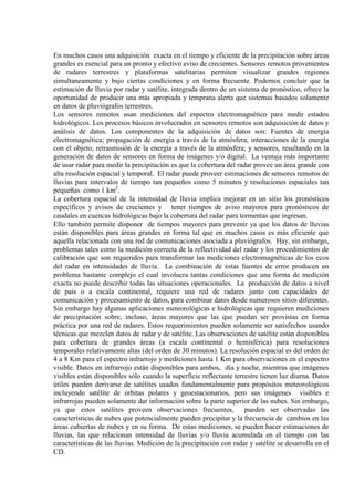 En muchos casos una adquisición exacta en el tiempo y eficiente de la precipitación sobre áreas
grandes es esencial para un pronto y efectivo aviso de crecientes. Sensores remotos provenientes
de radares terrestres y plataformas satelitarias permiten visualizar grandes regiones
simultaneamente y bajo ciertas condiciones y en forma frecuente. Podemos concluir que la
estimación de lluvia por radar y satélite, integrada dentro de un sistema de pronóstico, ofrece la
oportunidad de producir una más apropiada y temprana alerta que sistemas basados solamente
en datos de pluviógrafos terrestres.
Los sensores remotos usan mediciones del espectro electromagnético para medir estados
hidrológicos. Los procesos básicos involucrados en sensores remotos son adquisición de datos y
análisis de datos. Los componentes de la adquisición de datos son: Fuentes de energía
electromagnética; propagación de energía a través de la atmósfera; interacciones de la energía
con el objeto; retrasmisión de la energía a través de la atmósfera; y sensores, resultando en la
generación de datos de sensores en forma de imágenes y/o digital. La ventaja más importante
de usar radar para medir la precipitación es que la cobertura del radar provee un área grande con
alta resolución espacial y temporal. El radar puede proveer estimaciones de sensores remotos de
lluvias para intervalos de tiempo tan pequeños como 5 minutos y resoluciones espaciales tan
pequeñas como 1 km2
La cobertura espacial de la intensidad de lluvia implica mejorar en un sitio los pronósticos
específicos y avisos de crecientes y tener tiempos de aviso mayores para pronósticos de
caudales en cuencas hidrológicas bajo la cobertura del radar para tormentas que ingresan.
.
Ello también permite disponer de tiempos mayores para prevenir ya que los datos de lluvias
están disponibles para áreas grandes en forma tal que en muchos casos es más eficiente que
aquella relacionada con una red de comunicaciones asociada a pluviógrafos. Hay, sin embargo,
problemas tales como la medición correcta de la reflectividad del radar y los procedimientos de
calibración que son requeridos para transformar las mediciones electromagnéticas de los ecos
del radar en intensidades de lluvia. La combinación de estas fuentes de error producen un
problema bastante complejo el cual involucra tantas condiciones que una forma de medición
exacta no puede describir todas las situaciones operacionales. La producción de datos a nivel
de país o a escala continental, requiere una red de radares junto con capacidades de
comunicación y procesamiento de datos, para combinar datos desde numerosos sitios diferentes.
Sin embargo hay algunas aplicaciones meteorológicas e hidrológicas que requieren mediciones
de precipitación sobre, incluso, áreas mayores que las que puedan ser provistas en forma
práctica por una red de radares. Estos requerimientos pueden solamente ser satisfechos usando
técnicas que mezclen datos de radar y de satélite. Las observaciones de satélite están disponibles
para cobertura de grandes áreas (a escala continental o hemisférica) para resoluciones
temporales relativamente altas (del orden de 30 minutos). La resolución espacial es del orden de
4 a 8 Km para el espectro infrarrojo y mediciones hasta 1 Km para observaciones en el espectro
visible. Datos en infrarrojo están disponibles para ambos, día y noche, mientras que imágenes
visibles están disponibles sólo cuando la superficie reflectante terrestre tienen luz diurna. Datos
útiles pueden derivarse de satélites usados fundamentalmente para propósitos meteorológicos
incluyendo satélite de órbitas polares y geoestacionarios, pero sus imágenes visibles e
infrarrojas pueden solamente dar información sobre la parte superior de las nubes. Sin embargo,
ya que estos satélites proveen observaciones frecuentes, pueden ser observadas las
características de nubes que potencialmente pueden precipitar y la frecuencia de cambios en las
áreas cubiertas de nubes y en su forma. De estas mediciones, se pueden hacer estimaciones de
lluvias, las que relacionan intensidad de lluvias y/o lluvia acumulada en el tiempo con las
características de las lluvias. Medición de la precipitación con radar y satélite se desarrolla en el
CD.
 