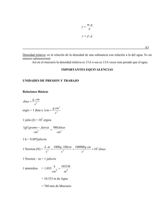 V
gm.
=γ
g.ργ =
A3
Densidad relativa
Así en el mercurio la densidad relativa es 13.6 o sea es 13.6 veces mas pesado que el agua.
: es la relación de la densidad de una substancia con relación a la del agua. Es un
número adimensional.
IMPORTANTES EQUIVALENCIAS
UNIDADES DE PRESION Y TRABAJO
Relaciones Básicas
2
.
s
cmg
dina =
ergio = 1 dina x 2
2
1
s
cmg
cm =
1 julio (J) = 107
ergios
22
980(1
cm
dinas
cm
fuerzagramogf
=
−
1 k = 9.807julio/m
1 Newton (N) = dinas
s
cmg
s
cmg
s
mk 5
222
10
100000100.1000.
===
1 Newton – m = 1 julio/m
1 atmósfera =
22
10333
033.1
m
k
cm
k
=
= 10.333 m de Agua
= 760 mm de Mercurio
 