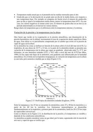 • Temperatura media anual que es el promedio de las medias mensuales para el año.
• Grado-día que es la desviación de un grado para un día de la media diaria, con respecto a
una temperatura base. Por ejemplo en cómputos de fusión nival el número de grados-día
para un día es igual a la temperatura media diaria, menos la temperatura base (0ºC). En este
caso, los valores negativos se toman como cero. El número de grados-días en un mes (o un
período determinado) es el total de los valores diarios.
Rango diario de temperatura que es la diferencia entre la temperatura máxima y la mínima.
Variación de la presión y la temperatura con la altura
Otro factor que incide en la evaporación es la presión atmosférica, una disminución de la
presión barométrica con la altitud, incrementará la tasa de evaporación desde superficies libres
de agua. Este efecto se ve parcialmente compensado por el cambio que existe en la presión de
vapor de agua con la altura.
En la atmósfera las zonas se definen en función de la altura sobre el nivel del mar (nivel 0). La
tropósfera, de una altura de 10.77 a 12 km, es la parte de la atmósfera donde se presenta una
variación de la temperatura con la altura que sigue un gradiente observado entre 5 y 9 ºC por
kilómetro, en una atmósfera estándar (15ºC y 1013 mb) a nivel del mar de 6.5ºC/km (Bras,
1990). En las capas más bajas de la atmósfera, este gradiente está influenciado por la humedad
atmosférica. En el límite de la tropósfera (tropopausa), la variación de temperatura con la altura
es casi nula, pero aumenta a medida que se aleja (Figura 2.13).
Figura 2.13 Perfil típico de atmósfera estándar (Eagleson, 1970)
Entre la tropopausa y los 25 km se encuentra la estratósfera; entre 25 y 80 km la mesósfera y a
partir de los 80 km la ionósfera. Los fenómenos meteorológicos se desarrollan
fundamentalmente en la tropósfera y primera parte de la estratósfera, hasta los 20 ó 25 km (tope
de superceldas convectivas).
Como se observa en la Figura 2.13, la distribución de la presión y la temperatura es variable y
depende de las condiciones atmosféricas.
La atmósfera se puede considerar como un gas ideal, por lo tanto, suponiendo sólo la mezcla de
aire seco y vapor de agua se verifica que:
 