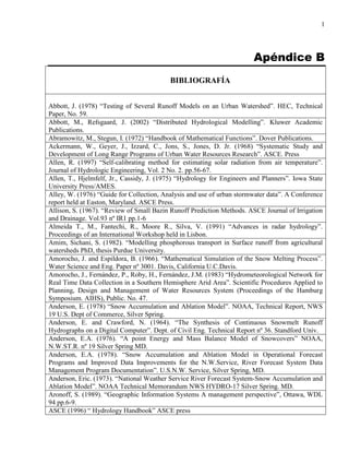 1
Apéndice B
BIBLIOGRAFÍA
Abbott, J. (1978) “Testing of Several Runoff Models on an Urban Watershed”. HEC, Technical
Paper, No. 59.
Abbott, M., Refsgaard, J. (2002) “Distributed Hydrological Modelling”. Kluwer Academic
Publications.
Abramowitz, M., Stegun, I. (1972) “Handbook of Mathematical Functions”. Dover Publications.
Ackermann, W., Geyer, J., Izzard, C., Jons, S., Jones, D. Jr. (1968) “Systematic Study and
Development of Long Range Programs of Urban Water Resources Research”. ASCE. Press
Allen, R. (1997) “Self-calibrating method for estimating solar radiation from air temperature”.
Journal of Hydrologic Engineering, Vol. 2 No. 2. pp.56-67.
Allen, T., Hjelmfelf, Jr., Cassidy, J. (1975) “Hydrology for Engineers and Planners”. Iowa State
University Press/AMES.
Alley, W. (1976) “Guide for Collection, Analysis and use of urban stormwater data”. A Conference
report held at Easton, Maryland. ASCE Press.
Allison, S. (1967). “Review of Small Bazin Runoff Prediction Methods. ASCE Journal of Irrigation
and Drainage. Vol.93 nº IR1 pp.1-6
Almeida T., M., Fantechi, R., Moore R., Silva, V. (1991) “Advances in radar hydrology”.
Proceedings of an International Workshop held in Lisbon.
Amim, Sichani, S. (1982). “Modelling phosphorous transport in Surface runoff from agricultural
watersheds PhD, thesis Purdue University.
Amorocho, J. and Espildora, B. (1966). “Mathematical Simulation of the Snow Melting Process”.
Water Science and Eng. Paper nº 3001. Davis, California U.C.Davis.
Amorocho, J., Fernández, P., Roby, H., Fernández, J.M. (1983) “Hydrometeorological Network for
Real Time Data Collection in a Southern Hemisphere Arid Area”. Scientific Procedures Applied to
Planning, Design and Management of Water Resources System (Proceedings of the Hamburg
Symposium. AIHS), Public. No. 47.
Anderson, E. (1978) “Snow Accumulation and Ablation Model”. NOAA, Technical Report, NWS
19 U.S. Dept of Commerce, Silver Spring.
Anderson, E. and Crawford, N. (1964). “The Synthesis of Continuous Snowmelt Runoff
Hydrographs on a Digital Computer”. Dept. of Civil Eng. Technical Report nº 36. Standford Univ.
Anderson, E.A. (1976). “A point Energy and Mass Balance Model of Snowcovers” NOAA,
N.W.ST.R. nº 19 Silver Spring MD.
Anderson, E.A. (1978). “Snow Accumulation and Ablation Model in Operational Forecast
Programs and Improved Data Improvements for the N.W.Service, River Forecast System Data
Management Program Documentation”. U.S.N.W. Service, Silver Spring, MD.
Anderson, Eric. (1973). “National Weather Service River Forecast System-Snow Accumulation and
Ablation Model”. NOAA Technical Memorandum NWS HYDRO-17 Silver Spring. MD.
Aronoff, S. (1989). “Geographic Information Systems A management perspective”, Ottawa, WDL
94 pp.6-9.
ASCE (1996) “ Hydrology Handbook” ASCE press
 