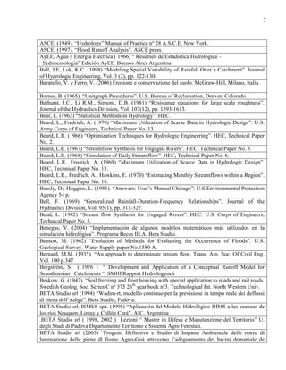 2
ASCE. (1949). “Hydrology” Manual of Practice nº 28 A.S.C.E. New York.
ASCE. (1997). “Flood Runoff Analysis”. ASCE press.
AyEE, Agua y Energía Electrica ( 1966) “ Resumen de Estadística Hidrológica –
Sedimentología” Edición AyEE Buenos Aires Argentina
Ball, J.E, Luk, K.C. (1998) “Modeling Spatial Variability of Rainfall Over a Catchment”. Journal
of Hydrologic Engineering, Vol. 3 (2), pp. 122-130.
Bararello, V. y Ferro, V. (2006) Erosione e conservazione del suolo. McGraw-Hill, Milano, Italia.
Barnes, B. (1965). “Unitgraph Procedures”. U.S. Bureau of Reclamation, Denver, Colorado.
Bathurst, J.C., Li R.M., Simons, D.B. (1981) “Resistance equations for large scale roughness”.
Journal of the Hydraulics Division, Vol. 107(12), pp. 1593-1613.
Bear, L. (1962) “Statistical Methods in Hydrology”. HEC.
Beard, L., Fredrich, A. (1970) “Maximum Utilization of Scarse Data in Hydrologic Design”. U.S.
Army Corps of Engineers, Technical Paper No. 13.
Beard, L.R. (1966) “Optimization Techniques for Hydrologic Engineering”. HEC, Technical Paper
No. 2.
Beard, L.R. (1967) “Streamflow Synthesis for Ungaged Rivers”. HEC, Technical Paper No. 5.
Beard, L.R. (1968) “Simulation of Daily Streamflow”. HEC, Technical Paper No. 6.
Beard, L.R., Fredrich, A. (1969) “Maximum Utilization of Scarce Data in Hydrologic Design”.
HEC, Technical Paper No. 13.
Beard, L.R., Fredrich, A., Hawkins, E. (1970) “Estimating Monthly Streamflows within a Region”.
HEC, Technical Paper No. 18.
Beasly, D.; Huggins, L. (1981). “Answers: User’s Manual Chicago”: U.S.Environmental Protection
Agency 54 p.
Bell, F. (1969) “Generalized Rainfall-Duration-Frequency Relationships”. Journal of the
Hydraulics Division, Vol. 95(1), pp. 311-327.
Bend, L. (1982) “Stream flow Synthesis for Ungaged Rivers”. HEC. U.S. Corps of Engineers,
Technical Paper No. 5.
Benegas, V. (2004) “Implementación de algunos modelos matemáticos más utilizados en la
simulación hidrológica”. Programa Becas IILA. Beta Studio.
Benson, M. (1962) “Evolution of Methods for Evaluating the Occurrence of Floods”. U.S.
Geological Survey. Water Supply paper No.1580 A.
Bernard, M.M. (1935). “An approach to determinate stream flow. Trans. Am. Soc. Of Civil Eng.
Vol. 100 p.347
Bergström, S. ( 1976 ) “ Development and Application of a Conceptual Runoff Model for
Scandinavian Catchments “ SMHI Rapport Hydrologyoch
Beskow, G. (1947). “Soil freezing and frost heaving with special application to roads and rail roads.
Swedish Geolog. Soc. Series C nº 375 26th
year book nº3. Technological Int. North Western Univ.
BETA Studio srl (1994) “Wadim-rt, modello continuo per la previsione in tempo reale dei deflussi
di piena dell’Adige”. Beta Studio, Padova.
BETA Studio srl. ISMES spa. (1998) “Aplicación del Modelo Hidrológico IHMS a las cuencas de
los ríos Neuquen, Limay y Collón Curá”. AIC, Argentina
.BETA Studio srl ( 1998, 2002 ) Lezioni “ Master in Difesa e Manutenzione del Territorio” U.
degli Studi di Padova Dipartamento Territorio e Sistema Agro Forestali.
BETA Studio srl (2005) “Progetto Definitivo e Studio di Impatto Ambientale delle opere di
laminazione delle piene dl fiume Agno-Guà attraverso l’adeguamento dei bacini demaniale de
 