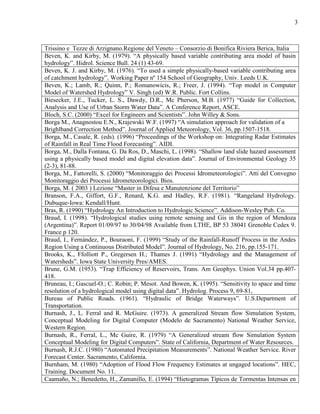 3
Trissino e Tezze di Arzignano.Regione del Veneto – Consorzio di Bonifica Riviera Berica, Italia
Beven, K. and Kirby, M. (1979). “A physically based variable contributing area model of basin
hydrology”. Hidrol. Science Bull. 24 (1) 43-69.
Beven, K. J. and Kirby, M. (1976). “To used a simple physically-based variable contributing area
of catchment hydrology”. Working Paper nº 154 School of Geography, Univ. Leeds U.K.
Beven, K.; Lamb, R.; Quinn, P.; Romanowicis, R.; Freer, J. (1994). “Top model in Computer
Model of Watershed Hydrology” V. Singh (ed) W.R. Public. Fort Collins.
Biesecker, J.E., Tucker, L. S., Dawdy, D.R., Mc Pherson, M.B. (1977) “Guide for Collection,
Analysis and Use of Urban Storm Water Data”. A Conference Report, ASCE.
Bloch, S.C. (2000) “Excel for Engineers and Scientists”. John Willey & Sons.
Borga M., Anagnostou E.N., Krajewski W.F. (1997) “A simulation approach for validation of a
Brighlband Correction Method”. Journal of Applied Meteorology, Vol. 36, pp.1507-1518.
Borga, M., Casale, R. (eds). (1996) “Proceedings of the Workshop on: Integrating Radar Estimates
of Rainfall in Real Time Flood Forecasting”. AIDI.
Borga, M., Dalla Fontana, G. Da Ros, D., Maschi, L. (1998). “Shallow land slide hazard assessment
using a physically based model and digital elevation data”. Journal of Environmental Geology 35
(2-3), 81-88.
Borga, M., Fattorelli, S. (2000) “Monitoraggio dei Processi Idrometeorologici”. Atti del Convegno
Monitoraggio dei Processi Idrometeorologici. Bios.
Borga, M. ( 2003 ) Lezione “Master in Difesa e Manutenzione del Territorio”
Branson, F.A., Giffort, G.F., Renard, K.G. and Hadley, R.F. (1981). “Rangeland Hydrology.
Dubuque-Iowa: Kendall/Hunt.
Bras, R. (1990) “Hydrology An Introduction to Hydrologic Science”. Addison-Wesley Pub. Co.
Braud, I. (1998). “Hydrological studies using remote sensing and Gis in the region of Mendoza
(Argentina)”. Report 01/09/97 to 30/04/98 Available from LTHE, BP 53 38041 Grenoble Cedex 9.
France p 120.
Braud, I., Fernández, P., Bouraoni, F. (1999) “Study of the Rainfall-Runoff Process in the Andes
Region Using a Continuous Distributed Model”. Journal of Hydrology, No. 216, pp.155-171.
Brooks, K., Ffolliott P., Gregersen H.; Thames J. (1991) “Hydrology and the Management of
Watersheds”. Iowa State University Pres/AMES.
Brune, G.M. (1953). “Trap Efficiency of Reservoirs, Trans. Am Geophys. Union Vol.34 pp.407-
418.
Bruneau, I.; Gascuel-O.; C. Robin; P. Mesot. And Bowen, K. (1995). “Sensitivity to space and time
resolution of a hydrological model using digital data”. Hydrolog. Process 9, 69-81,
Bureau of Public Roads. (1961). “Hydraulic of Bridge Waterways”. U.S.Department of
Transportation.
Burnash, J., L. Ferral and R. McGuire. (1973). A generalized Stream flow Simulation System,
Conceptual Modeling for Digital Computer (Modelo de Sacramento) National Weather Service,
Western Region.
Burnash, R., Ferral, L., Mc Guire, R. (1979) “A Generalized stream flow Simulation System
Conceptual Modeling for Digital Computers”. State of California, Department of Water Resources.
Burnash, R.J.C. (1980) “Automated Precipitation Measurements”. National Weather Service. River
Forecast Center. Sacramento, California.
Burnham, M. (1980) “Adoption of Flood Flow Frequency Estimates at ungaged locations”. HEC,
Training. Document No. 11.
Caamaño, N.; Benedetto, H., Zamanillo, E. (1994) “Hietogramas Típicos de Tormentas Intensas en
 