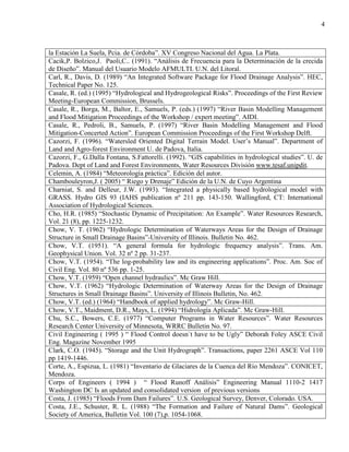 4
la Estación La Suela, Pcia. de Córdoba”. XV Congreso Nacional del Agua. La Plata.
Cacik,P. Bolzico,J. Paoli,C.. (1991). “Análisis de Frecuencia para la Determinación de la crecida
de Diseño”. Manual del Usuario Modelo AFMULTI. U.N. del Litoral.
Carl, R., Davis, D. (1989) “An Integrated Software Package for Flood Drainage Analysis”. HEC,
Technical Paper No. 125.
Casale, R. (ed.) (1995) “Hydrological and Hydrogeological Risks”. Proceedings of the First Review
Meeting-European Commission, Brussels.
Casale, R., Borga, M., Baltor, E., Samuels, P. (eds.) (1997) “River Basin Modelling Management
and Flood Mitigation Proceedings of the Workshop / expert meeting”. AIDI.
Casale, R., Pedroli, B., Samuels, P. (1997) “River Basin Modelling Management and Flood
Mitigation-Concerted Action”. European Commission Proceedings of the First Workshop Delft.
Cazorzi, F. (1996). “Watersled Oriented Digital Terrain Model. User’s Manual”. Department of
Land and Agro-forest Environment U. de Padova, Italia.
Cazorzi, F., G.Dalla Fontana, S.Fattorelli. (1992). “GIS capabilities in hydrological studies”. U. de
Padova. Dept of Land and Forest Environments, Water Resources División www.tesaf.unipdit.
Celemin, A. (1984) “Meteorología práctica”. Edición del autor.
Chambouleyron,J. ( 2005) “ Riego y Drenaje” Edición de la U.N. de Cuyo Argentina
Charniat, S. and Delleur, J.W. (1993). “Integrated a physically based hydrological model with
GRASS. Hydro GIS 93 (IAHS publication nº 211 pp. 143-150. Wallingford, CT: International
Association of Hydrological Sciences.
Cho, H.R. (1985) “Stochastic Dynamic of Precipitation: An Example”. Water Resources Research,
Vol. 21 (8), pp. 1225-1232.
Chow, V. T. (1962) “Hydrologic Determination of Waterways Areas for the Design of Drainage
Structure in Small Drainage Basins”-University of Illinois. Bulletin No. 462.
Chow, V.T. (1951). “A general formula for hydrologic frequency analysis”. Trans. Am.
Geophysical Union. Vol. 32 nº 2 pp. 31-237.
Chow, V.T. (1954). “The log-probability law and its engineering applications”. Proc. Am. Soc of
Civil Eng. Vol. 80 nº 536 pp. 1-25.
Chow, V.T. (1959) “Open channel hydraulics”. Mc Graw Hill.
Chow, V.T. (1962) “Hydrologic Determination of Waterway Areas for the Design of Drainage
Structures in Small Drainage Basins”. University of Illinois Bulletin, No. 462.
Chow, V.T. (ed.) (1964) “Handbook of applied hydrology”. Mc Graw-Hill.
Chow, V.T., Maidment, D.R., Mays, L. (1994) “Hidrología Aplicada”. Mc Graw-Hill.
Chu, S.C., Bowers, C.E. (1977) “Computer Programs in Water Resources”. Water Resources
Research Center University of Minnesota, WRRC Bulletin No. 97.
Civil Engineering ( 1995 ) “ Flood Control doesn`t have to be Ugly” Deborah Foley ASCE Civil
Eng. Magazine November 1995
Clark, C.O. (1945). “Storage and the Unit Hydrograph”. Transactions, paper 2261 ASCE Vol 110
pp 1419-1446.
Corte, A., Espizua, L. (1981) “Inventario de Glaciares de la Cuenca del Río Mendoza”. CONICET,
Mendoza.
Corps of Engineers ( 1994 ) “ Flood Runoff Análisis” Engineering Manual 1110-2 1417
Washington DC Is an updated and consolidated version of previous versions
Costa, J. (1985) “Floods From Dam Failures”. U.S. Geological Survey, Denver, Colorado. USA.
Costa, J.E., Schuster, R. L. (1988) “The Formation and Failure of Natural Dams”. Geological
Society of America, Bulletin Vol. 100 (7),p. 1054-1068.
 