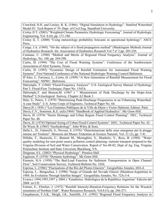 5
Crawford, N.H. and Linsley, R. K. (1966). “Digital Simulation in Hydrology”. Stanford Watershed
Model IV. Tech Report nº 39. Dept. of Civil Eng. Standford University.
Croley II T. (2003) “Weighted-Climate Parametric Hydrologic Forecasting”. Journal of Hydrologic
Engineering, Vol. 8 (4), pp. 171-180.
Croley II, T. (2000) “Using meteorology probability forecasts in operational hydrology”. ASCE
Press .
Cunge, J.A. (1969). “On the subject of a flood propagation method” (Muskingum Method) Journal
of Hydraulics Research. Int. Association of Hydraulics Research Vol.7 nº 2 pp. 205-230.
Cunnane, C. (1988) “Method and Merits of Regional Flood Frequency Analysis”. Journal of
Hydrology, No. 100, pp. 269-290.
Curtis, D. (1994) “The Cost of Flood Warning Systems”. Conference of the Southwestern
Association of Alert Systems, Texas.
Curtis, D. (1995) “Economic Design of Rainfall Estimation for Automated Flood Warning
Systems”. First National Conference of the National Hydrologic Warning Council Baltimore.
D’Aleo, J., Torrence, L., Curtis, D. (1999) “A New Generation of Rainfall Measurement for Flood
Forecasting”. NHWC. Baltimore.
Dalrymple, T. (1960) “Flood-Frequency Analyses”. U.S. Geological Survey Manual of Hydrology
Part 3: Flood-Flow Technique, Paper No. 1543A.
Dalrymple,T. and Benson,M. (1967 ) “ Measurement of Peak Discharge by the Slope-Area
Method” U.S.Geological Suirvey. Chapter A2 Book 3
Daly, S., Peters, J. (1979) “Determining Peak-Discharge Frequencies in an Urbanizing Watershed:
A case Study”. U.S. Army Corps of Engineers, Technical Paper No. 64.
Darcy,H. ( 1856 ) “Les Fontaines Publiques de la Ville de Dijon » Victor Dalmont, Editeur. Paris
Davis, C.V., Sorensen, K.E. (ed) (1969) “Handbook of Applied Hydraulics”. Mc Graw-Hill.
Davis, D. (1974) “Storm Drainage and Urban Region Flood Control Planning”. HEC, Technical
Paper No. 40.
Davis, D. (1974)“Optimal Sizing of Urban Flood Control Systems”. HEC, Technical Paper No. 42.
De Wiest, R. (1965) “Geohydrology”. John Wiley & Sons.
Della L., D., Fattorelli, S., Provasi, S. (1976) “Determinazione delle zone omogenee per le piogge
intense nel Trentino”. Memorie del Museo Tridentino di Scienze Naturali, Vol. 21 (2), pp. 7-41.
Dillaba, T., Heatwole, C., Bennett M., Mostaghini, S., Shanholz, V., Ross, B. (1988). “Water
quality modeling for non-point source pollution control planning: nutrient transport prepared to the
Virginia Division of Soil and Water Conservation. Report nº Sw-88-02, Dept of Ag. Eng. Virginia
Polytechnic Institute and State University Blackburg, VA.
Dingman, S.L. (2002) “Physical Hydrology”. Prentice Hall.
Eagleson, P. (1970) “Dynamic hydrology”. Mc Graw-Hill.
Einstein, H.A. (1950) “The Bed-Load Function for Sediment Transportation in Open Channel
Flow”. Soil Conservation Service, Technical Bulletin No. 1026.
Espizua, L. (1986) “Fluctuations of the Río del Plomo Glaciers”. Geografiska Annales, 68A-4.
Espizua, L., Bengochea, J. (1990) “Surge of Grande del Nevado Glacier (Mendoza-Argentina) in
1984: Its Evolution Through Satellite Images”. Geografiska Annales, No. 72A-3-4.
Evarsa ( 1994,1995,1997 y 2004 ) “Estadística Hidrológica de la República Argentina” Edición del
2004 en CD
Farmer, E., Fletcher, J. (1972) “Rainfall Intensity-Duration-Frequency Relations for the Wasatch
mountains of Northen Utah”. Water Resources Research, Vol.8 (1), pp. 266-271.
Farquharson, F.A.K., Meigh, J.R., Suteliffe, J.V. (1992) “Regional Flood Frequency Analysis in
 