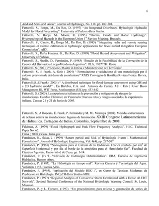 6
Arid and Semi-arid Areas”. Journal of Hydrology, No. 138, pp. 487-501.
Fattorelli, S., Borga, M., Da Ros, D. (1997) “An Integrated Distributed Hydrologic Hydraulic
Model for Flood Forecasting”. University of Padova -Beta Studio.
Fattorelli, S., Borga, M., Moore, R. (1995) “Storms, Floods and Radar Hydrology”.
Hydrogeological Hazards in the European Union 1st
Review Meeting. Brussels.
Fattorelli, S., Casale, R.; Borga M., Da Ros, D. (1995) “Integrating radar and remote sensing
techniques of rainfall estimation in hydrologic applications for flood hazard mitigation European
Commission”. AIDI.
Fattorelli, S., Dalla Fontana. G., Da Ros, D. (1999) “Flood Hazard Assessment and Mitigation”.
University of Padova.
Fattorelli, S., Nardin, D., Fernández, P. (1985) “Estudio de la Factibilidad de la Corrección de la
Cuenca del Divisadero Largo-Mendoza-Argentina”. IILA, INCYTH Rome
Fattorelli. S.( 2003 ) “Lezione- Master in Difesa e Manutenzione del Territorio”
Fattorelli S., E Frank, A. Goio ( 2004) “ Formulazione e validazione di una metodología per il
calcolo previsionale dei danni da esondazione” XXIX Convegno di Bonifica Riviera Berica. Berica,
Italia.
Fattorelli,S.;E.Fran