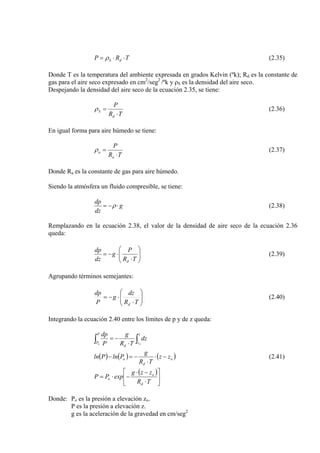 TRP dS ⋅⋅= ρ (2.35)
Donde T es la temperatura del ambiente expresada en grados Kelvin (ºk); Rd es la constante de
gas para el aire seco expresado en cm2
/seg2
/ºk y ρS es la densidad del aire seco.
Despejando la densidad del aire seco de la ecuación 2.35, se tiene:
TR
P
d
S
⋅
=ρ (2.36)
En igual forma para aire húmedo se tiene:
TR
P
a
a
⋅
=ρ (2.37)
Donde Ra es la constante de gas para aire húmedo.
Siendo la atmósfera un fluido compresible, se tiene:
g
dz
dp
⋅−= ρ (2.38)
Remplazando en la ecuación 2.38, el valor de la densidad de aire seco de la ecuación 2.36
queda:
⎟⎟
⎠
⎞
⎜⎜
⎝
⎛
⋅
⋅−=
TR
P
g
dz
dp
d
(2.39)
Agrupando términos semejantes:
⎟⎟
⎠
⎞
⎜⎜
⎝
⎛
⋅
⋅−=
TR
dz
g
P
dp
d
(2.40)
Integrando la ecuación 2.40 entre los límites de p y de z queda:
∫ ⋅
−=
P
P
z
z
d
o o
dz
TR
g
P
dp
∫
( ) ( ) ( o
d
o zz
TR
g
PlnPln −⋅
⋅
−=− ) (2.41)
( )
⎥
⎦
⎤
⎢
⎣
⎡
⋅
−⋅
−⋅=
TR
zzg
expPP
d
o
o
Donde: Po es la presión a elevación zo.
P es la presión a elevación z.
g es la aceleración de la gravedad en cm/seg2
 