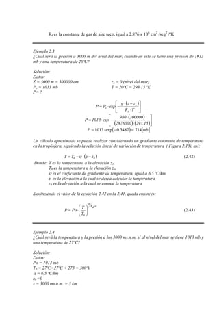 Rd es la constante de gas de aire seco, igual a 2.876 x 106
cm2
/seg2
/ºK
Ejemplo 2.3
¿Cuál será la presión a 3000 m del nivel del mar, cuando en este se tiene una presión de 1013
mb y una temperatura de 20ºC?
Solución:
Datos:
Z = 3000 m = 300000 cm zo = 0 (nivel del mar)
Po = 1013 mb T = 20ºC = 293.15 ºK
P= ?
( )
⎥
⎦
⎤
⎢
⎣
⎡
⋅
−⋅
−⋅=
TR
zzg
expPP
d
o
o
( )
( ) ( )⎥
⎦
⎤
⎢
⎣
⎡
⋅
⋅
−⋅=
15.2932876000
300000980
exp1013P
( ) [ ]mbP 7143487.0exp1013 =−⋅=
Un cálculo aproximado se puede realizar considerando un gradiente constante de temperatura
en la tropósfera, siguiendo la relación lineal de variación de temperatura ( Figura 2.13), así:
( 00 zzTT −⋅−= )α (2.42)
Donde: T es la temperatura a la elevación z1.
T0 es la temperatura a la elevación zo.
α es el coeficiente de gradiente de temperatura, igual a 6.5 ºC/km
z es la elevación a la cual se desea calcular la temperatura
z0 es la elevación a la cual se conoce la temperatura
Sustituyendo el valor de la ecuación 2.42 en la 2.41, queda entonces:
α⋅
⎟⎟
⎠
⎞
⎜⎜
⎝
⎛
⋅=
dR
g
0T
T
PoP (2.43)
Ejemplo 2.4
¿Cuál será la temperatura y la presión a los 3000 ms.n.m. sí al nivel del mar se tiene 1013 mb y
una temperatura de 27ºC?
Solución:
Datos:
Po = 1013 mb
T0 = 27ºC=27ºC + 273 = 300ºk
α = 6.5 ºC/km
z0 =0
z = 3000 ms.n.m. = 3 km
 