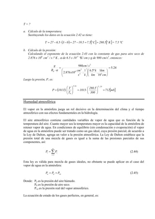 T = ?
a. Cálculo de la temperatura:
Sustituyendo los datos en la ecuación 2.42 se tiene:
( ) [ ] [ ]Kº5.280Cº5.75.1927035.627T ==−=−⋅−= = 7.5 ºC
b. Cálculo de la presión:
Calculando el exponente de la ecuación 2.43 con la constante de gas para aire seco de
2.876 x 106
, α de 6.5 x 10K/ºs/cm2 -5
°K/ cm y g de 980 cm/s2
, entonces:
24.5
10
1
.
º5.61
:10876.2
/980
52
2
6
2
=
⎟
⎠
⎞
⎜
⎝
⎛
⎟⎟
⎠
⎞
⎜⎜
⎝
⎛
=
⋅
cm
km
km
k
ks
cm
x
scm
R
g
d α
Luego la presión, P, es:
( ) [ ]mb712
300
5.280
1013
T
T
1013P
24,.524.5
0
=⎟
⎠
⎞
⎜
⎝
⎛
⋅=⎟⎟
⎠
⎞
⎜⎜
⎝
⎛
⋅=
Humedad atmosférica
El vapor en la atmósfera juega un rol decisivo en la determinación del clima y el tiempo
atmosférico con sus efectos fundamentales en la hidrología.
El aire atmosférico contiene cantidades variables de vapor de agua que es función de la
temperatura del aire. Cuanto mayor sea la temperatura mayor es la capacidad de la atmósfera de
retener vapor de agua. En condiciones de equilibrio (sin condensación o evaporación) el vapor
de agua en la atmósfera puede ser tratado como un gas ideal, cuya presión parcial, de acuerdo a
la Ley de Dalton, agrega un valor a la presión atmosférica. La Ley de Dalton establece que la
presión total de una mezcla de gases es igual a la suma de las presiones parciales de sus
componentes, así:
∑=
=
n
1i
it PP (2.44)
Esta ley es válida para mezcla de gases ideales, no obstante se puede aplicar en el caso del
vapor de agua en la atmósfera:
vada PPP += (2.45)
Donde: Pa es la presión del aire húmedo.
Pd es la presión de aire seco.
Pva es la presión real del vapor atmosférico.
La ecuación de estado de los gases perfectos, en general, es:
 