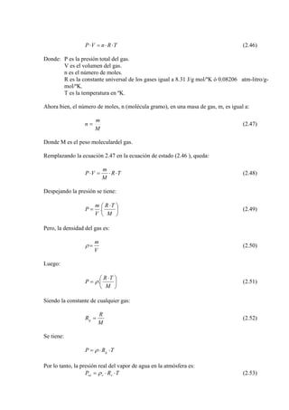 TRnVP ⋅⋅=⋅ (2.46)
Donde: P es la presión total del gas.
V es el volumen del gas.
n es el número de moles.
R es la constante universal de los gases igual a 8.31 J/g mol/ºK ó 0.08206 atm-litro/g-
mol/ºK.
T es la temperatura en ºK.
Ahora bien, el número de moles, n (molécula gramo), en una masa de gas, m, es igual a:
M
m
n = (2.47)
Donde M es el peso moleculardel gas.
Remplazando la ecuación 2.47 en la ecuación de estado (2.46 ), queda:
TR
M
m
VP ⋅⋅=⋅ (2.48)
Despejando la presión se tiene:
⎟
⎠
⎞
⎜
⎝
⎛ ⋅
=
M
TR
.
V
m
P (2.49)
Pero, la densidad del gas es:
V
m
=ρ (2.50)
Luego:
⎟
⎠
⎞
⎜
⎝
⎛ ⋅
=
M
TR
.P ρ (2.51)
Siendo la constante de cualquier gas:
M
R
Rg = (2.52)
Se tiene:
TRP g ⋅⋅= ρ
Por lo tanto, la presión real del vapor de agua en la atmósfera es:
TRP vvva ⋅⋅= ρ (2.53)
 