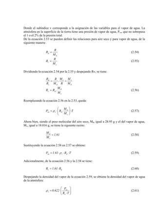 Donde el subíndice v corresponde a la asignación de las variables para el vapor de agua. La
atmósfera en la superficie de la tierra tiene una presión de vapor de agua, Pva, que no sobrepasa
el 1 o el 2% de la presión total.
De la ecuación 2.53 se pueden definir las relaciones para aire seco y para vapor de agua, de la
siguiente manera:
d
d
M
R
R = (2.54)
v
v
M
R
R = (2.55)
Dividiendo la ecuación 2.54 por la 2.55 y despejando Rv, se tiene:
d
vv
dv
d
M
M
R
M
.
M
R
R
R
==
v
d
dv
M
M
RR .= (2.56)
Reemplazando la ecuación 2.56 en la 2.53, queda:
T
M
M
.RP
v
d
dvva ⋅⎟⎟
⎠
⎞
⎜⎜
⎝
⎛
⋅= ρ (2.57)
Ahora bien, siendo el peso molecular del aire seco, Md, igual a 28.95 g y el del vapor de agua,
Mv, igual a 18.016 g, se tiene la siguiente razón:
61.1
M
M
v
d
= (2.58)
Sustituyendo la ecuación 2.58 en 2.57 se obtiene:
TR61.1P dvva ⋅⋅⋅= ρ (2.59)
Adicionalmente, de la ecuación 2.56 y la 2.58 se tiene:
dv R61.1R ⋅= (2.60)
Despejando la densidad del vapor de la ecuación 2.59, se obtiene la densidad del vapor de agua
de la atmósfera:
⎟⎟
⎠
⎞
⎜⎜
⎝
⎛
⋅
⋅=
TR
P
622.0
v
va
vρ (2.61)
 