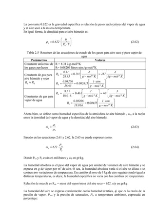 La constante 0.622 es la gravedad específica o relación de pesos moleculares del vapor de agua
y el aire seco a la misma temperatura.
En igual forma, la densidad para el aire húmedo es:
⎟⎟
⎠
⎞
⎜⎜
⎝
⎛
⋅
⋅=
TR
P
622.0
a
a
aρ (2.62)
Tabla 2.5 Resumen de las ecuaciones de estado de los gases para aire seco y para vapor de
agua
Parámetros Valores
Constante universal de
los gases perfectos
R = 8.31 J/g-mol/ºK
R= 0.08206 litros-atm./g-mol/ºK
Constante de gas para
aire húmedo y seco
da RR ≈
⎥
⎦
⎤
⎢
⎣
⎡
⋅−
=⎥
⎦
⎤
⎢
⎣
⎡
⋅−
==
Kºmolkg
J
287
Kºmolg
J
287.0
95.28
31.8
Rd
⎥
⎦
⎤
⎢
⎣
⎡
⋅−
⋅
==
Kºmolg
atml
002835.0
95.28
08206.0
Rd
Constantes de gas para
vapor de agua
⎥
⎦
⎤
⎢
⎣
⎡
⋅−
=⎥
⎦
⎤
⎢
⎣
⎡
⋅−
==
Kmolkg
J
Kmolg
J
Rv
º
461
º
461.0
016.18
31.8
⎥
⎦
⎤
⎢
⎣
⎡
⋅−
⋅
==
Kºmolg
atml
00455.0
016.18
08206.0
Rv
Ahora bien, se define como humedad específica de la atmósfera de aire húmedo , ωe, a la razón
entre la densidad del vapor de agua y la densidad del aire húmedo.
a
v
e
ρ
ρ
ω = (2.63)
Basado en las ecuaciones 2.61 y 2.62, la 2.63 se puede expresar como:
a
va
e
P
P
622 ⋅=ω (2.64)
Donde Pva y Pa están en milibares y ωe en gr/kg.
La humedad absoluta es el peso del vapor de agua por unidad de volumen de aire húmedo y se
expresa en g de vapor por m3
de aire. O sea, la humedad absoluta varía si el aire se dilata o se
contrae por variaciones de temperatura. En cambio el peso de 1 kg de aire seguirá siendo igual a
distintas temperaturas, es decir, la humedad específica no varía con los cambios de temperatura.
Relación de mezcla es Rm = masa del vapor/masa del aire seco = 622. e/p en gr/kg
La humedad del aire se expresa comúnmente como humedad relativa, φ, que es la razón de la
presión de vapor, Pva, y la presión de saturación, Ps, a temperatura ambiente, expresada en
porcentaje:
 