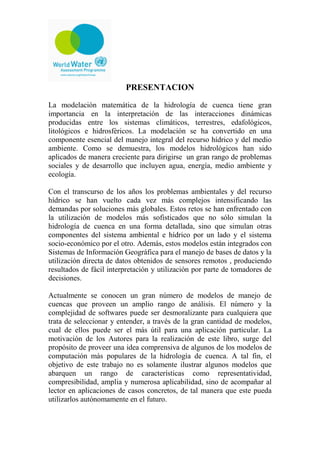PRESENTACION
La modelación matemática de la hidrología de cuenca tiene gran
importancia en la interpretación de las interacciones dinámicas
producidas entre los sistemas climáticos, terrestres, edafológicos,
litológicos e hidrosféricos. La modelación se ha convertido en una
componente esencial del manejo integral del recurso hídrico y del medio
ambiente. Como se demuestra, los modelos hidrológicos han sido
aplicados de manera creciente para dirigirse un gran rango de problemas
sociales y de desarrollo que incluyen agua, energía, medio ambiente y
ecología.
Con el transcurso de los años los problemas ambientales y del recurso
hídrico se han vuelto cada vez más complejos intensificando las
demandas por soluciones más globales. Estos retos se han enfrentado con
la utilización de modelos más sofisticados que no sólo simulan la
hidrología de cuenca en una forma detallada, sino que simulan otras
componentes del sistema ambiental e hídrico por un lado y el sistema
socio-económico por el otro. Además, estos modelos están integrados con
Sistemas de Información Geográfica para el manejo de bases de datos y la
utilización directa de datos obtenidos de sensores remotos , produciendo
resultados de fácil interpretación y utilización por parte de tomadores de
decisiones.
Actualmente se conocen un gran número de modelos de manejo de
cuencas que proveen un amplio rango de análisis. El número y la
complejidad de softwares puede ser desmoralizante para cualquiera que
trata de seleccionar y entender, a través de la gran cantidad de modelos,
cual de ellos puede ser el más útil para una aplicación particular. La
motivación de los Autores para la realización de este libro, surge del
propósito de proveer una idea comprensiva de algunos de los modelos de
computación más populares de la hidrología de cuenca. A tal fin, el
objetivo de este trabajo no es solamente ilustrar algunos modelos que
abarquen un rango de características como representatividad,
compresibilidad, amplia y numerosa aplicabilidad, sino de acompañar al
lector en aplicaciones de casos concretos, de tal manera que este pueda
utilizarlos autónomamente en el futuro.
 