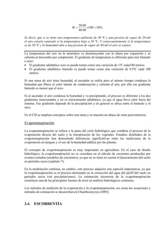%50100
00.40
00.20
==Φ x
Es decir, que si se tiene una temperatura ambiente de 30 ºC y una presion de vapor de 20 mb
el aire estaría saturado si la temperatura baja a 20 ºC. Y consecuentemente si la temperatura
es de 30 ºC y la humedad sube a una presion de vapor de 40 mb el aire se satura.
La temperatura del aire en la atmósfera va disminuyendo con la altura por expansión y se
calienta al descender por compresión. El gradiente de temperatura es diferente para aire húmedo
o seco:
• El gradiente adiabático seco se puede tomar como una variación de 1ºC cada100 metros.
• El gradiente adiabático húmedo se puede tomar como una variación de 0.5ºC cada 100
metros.
Si una masa de aire tiene humedad, al ascender se enfría pero al mismo tiempo condensa la
humedad que libera el calor latente de condensación y calienta el aire, por ello ese gradiente
húmedo es menor que el seco.
Si al ascender el aire condensa la humedad y va precipitando, el proceso es diferente a los dos
gradientes mencionados y no es estrictamente adiabático, ya que el agua lleva calor fuera del
sistema. Ese gradiente depende de la precipitación y en general se ubica entre el húmedo y el
seco.
En el CD se amplian conceptos sobre este tema y se muestra un abaco de carta psicrometrica.
Evapotranspiración
La evapotranspiración se refiere a la parte del ciclo hidrológico que combina el proceso de la
evaporación directa del suelo y la transpiración de los vegetales. Estudios detallados de la
evapotranspiración han demostrado diferencias significativas entre las mediciones de la
evaporación en tanques y el uso de la humedad edáfica por las plantas.
El concepto de evapotranspiración es muy importante en agricultura. En el caso de diseño
hidrológico, la evapotranspiración no se considera en el cálculo de crecientes producidas por
eventos aislados (modelos de crecientes), ya que no se tiene en cuenta el desecamiento del suelo
en períodos secos (capítulo 7).
En la modelación continua, en cambio, este proceso adquiere una especial importancia, ya que
la evapotranspiración es el proceso dominante en la extracción del agua del perfil del suelo en
períodos secos (sin precipitaciones). La estimación incorrecta de la evapotranspiración
constituye una de las principales fuentes de error en análisis hidrológicos continuos.
Los métodos de medición de la evaporación y la evapotranspiración, así como las ecuaciones y
métodos de estimación se desarrollan en Chambouleyron (2005).
2.4. ESCORRENTÍA
 